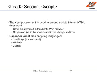 <head> Section: <script>
• The <script> element is used to embed scripts into an HTML
document
• Script are executed in the client's Web browser
• Scripts can live in the <head> and in the <body> sections
• Supported client-side scripting languages:
• JavaScript (it is not Java!)
• VBScript
• JScript
27© Sun Technologies Inc.
 