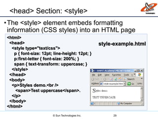 <head> Section: <style>
•The <style> element embeds formatting
information (CSS styles) into an HTML page
29
<html>
<head>
<style type="text/css">
p { font-size: 12pt; line-height: 12pt; }
p:first-letter { font-size: 200%; }
span { text-transform: uppercase; }
</style>
</head>
<body>
<p>Styles demo.<br />
<span>Test uppercase</span>.
</p>
</body>
</html>
style-example.html
© Sun Technologies Inc.
 