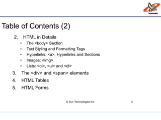 Table of Contents (2)
© Sun Technologies Inc. 3
2. HTML in Details
• The <body> Section
• Text Styling and Formatting Tags
• Hyperlinks: <a>, Hyperlinks and Sections
• Images: <img>
• Lists: <ol>, <ul> and <dl>
3. The <div> and <span> elements
4. HTML Tables
5. HTML Forms
 