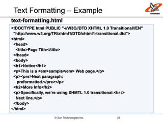 Text Formatting – Example
33
<!DOCTYPE html PUBLIC "-//W3C//DTD XHTML 1.0 Transitional//EN"
"http://www.w3.org/TR/xhtml1/DTD/xhtml1-transitional.dtd">
<html>
<head>
<title>Page Title</title>
</head>
<body>
<h1>Notice</h1>
<p>This is a <em>sample</em> Web page.</p>
<p><pre>Next paragraph:
preformatted.</pre></p>
<h2>More Info</h2>
<p>Specifically, we’re using XHMTL 1.0 transitional.<br />
Next line.</p>
</body>
</html>
text-formatting.html
© Sun Technologies Inc.
 