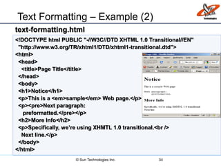Text Formatting – Example (2)
34
<!DOCTYPE html PUBLIC "-//W3C//DTD XHTML 1.0 Transitional//EN"
"http://www.w3.org/TR/xhtml1/DTD/xhtml1-transitional.dtd">
<html>
<head>
<title>Page Title</title>
</head>
<body>
<h1>Notice</h1>
<p>This is a <em>sample</em> Web page.</p>
<p><pre>Next paragraph:
preformatted.</pre></p>
<h2>More Info</h2>
<p>Specifically, we’re using XHMTL 1.0 transitional.<br />
Next line.</p>
</body>
</html>
text-formatting.html
© Sun Technologies Inc.
 