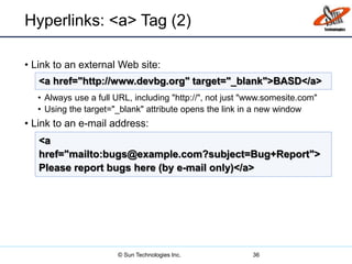 Hyperlinks: <a> Tag (2)
• Link to an external Web site:
• Always use a full URL, including "http://", not just "www.somesite.com"
• Using the target="_blank" attribute opens the link in a new window
• Link to an e-mail address:
36
<a href="http://www.devbg.org" target="_blank">BASD</a>
<a
href="mailto:bugs@example.com?subject=Bug+Report">
Please report bugs here (by e-mail only)</a>
© Sun Technologies Inc.
 