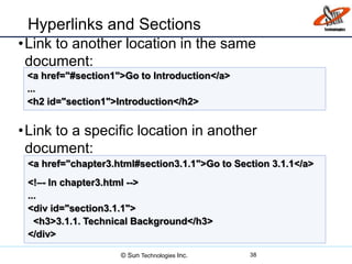 Hyperlinks and Sections
•Link to another location in the same
document:
•Link to a specific location in another
document:
38
<a href="#section1">Go to Introduction</a>
...
<h2 id="section1">Introduction</h2>
<a href="chapter3.html#section3.1.1">Go to Section 3.1.1</a>
<!–- In chapter3.html -->
...
<div id="section3.1.1">
<h3>3.1.1. Technical Background</h3>
</div>
© Sun Technologies Inc.
 