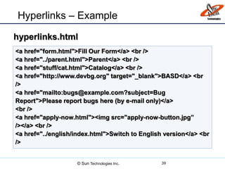 Hyperlinks – Example
39
<a href="form.html">Fill Our Form</a> <br />
<a href="../parent.html">Parent</a> <br />
<a href="stuff/cat.html">Catalog</a> <br />
<a href="http://www.devbg.org" target="_blank">BASD</a> <br
/>
<a href="mailto:bugs@example.com?subject=Bug
Report">Please report bugs here (by e-mail only)</a>
<br />
<a href="apply-now.html"><img src="apply-now-button.jpg”
/></a> <br />
<a href="../english/index.html">Switch to English version</a> <br
/>
hyperlinks.html
© Sun Technologies Inc.
 