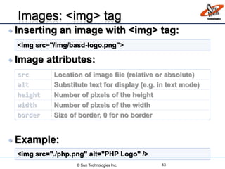  Inserting an image with <img> tag:
 Image attributes:
 Example:
Images: <img> tag
src Location of image file (relative or absolute)
alt Substitute text for display (e.g. in text mode)
height Number of pixels of the height
width Number of pixels of the width
border Size of border, 0 for no border
<img src="/img/basd-logo.png">
<img src="./php.png" alt="PHP Logo" />
© Sun Technologies Inc. 43
 