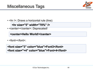 Miscellaneous Tags
• <hr />: Draws a horizontal rule (line):
• <center></center>: Deprecated!
• <font></font>:
44
<hr size="5" width="70%" />
<center>Hello World!</center>
<font size="3" color="blue">Font3</font>
<font size="+4" color="blue">Font+4</font>
© Sun Technologies Inc.
 