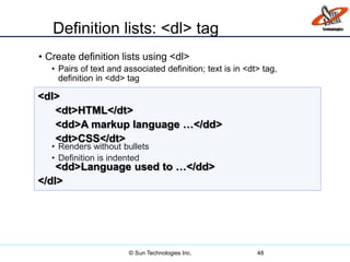 Definition lists: <dl> tag
• Create definition lists using <dl>
• Pairs of text and associated definition; text is in <dt> tag,
definition in <dd> tag
• Renders without bullets
• Definition is indented
48
<dl>
<dt>HTML</dt>
<dd>A markup language …</dd>
<dt>CSS</dt>
<dd>Language used to …</dd>
</dl>
© Sun Technologies Inc.
 