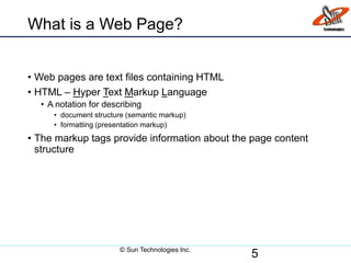 What is a Web Page?
• Web pages are text files containing HTML
• HTML – Hyper Text Markup Language
• A notation for describing
• document structure (semantic markup)
• formatting (presentation markup)
• The markup tags provide information about the page content
structure
5© Sun Technologies Inc.
 