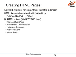 Creating HTML Pages
• An HTML file must have an .htm or .html file extension
• HTML files can be created with text editors:
• NotePad, NotePad ++, PSPad
• Or HTML editors (WYSIWYG Editors):
• Microsoft FrontPage
• Macromedia Dreamweaver
• Netscape Composer
• Microsoft Word
• Visual Studio
6© Sun Technologies Inc.
 