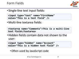 Form Fields
•Single-line text input fields:
•Multi-line textarea fields:
•Hidden fields contain data not shown to the
user:
•Often used by JavaScript code
76
<input type="text" name="FirstName"
value="This is a text field" />
<textarea name="Comments">This is a multi-line
text field</textarea>
<input type="hidden" name="Account"
value="This is a hidden text field" />
© Sun Technologies Inc.
 