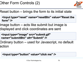 Other Form Controls (2)
Reset button – brings the form to its initial state
Image button – acts like submit but image is
displayed and click coordinates are sent
Ordinary button – used for Javascript, no default
action
78
<input type="reset" name="resetBtn" value="Reset the
form" />
<input type="image" src="submit.gif"
name="submitBtn" alt="Submit" />
<input type="button" value="click me" />
© Sun Technologies Inc.
 