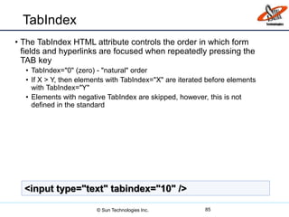 TabIndex
• The TabIndex HTML attribute controls the order in which form
fields and hyperlinks are focused when repeatedly pressing the
TAB key
• TabIndex="0" (zero) - "natural" order
• If X > Y, then elements with TabIndex="X" are iterated before elements
with TabIndex="Y"
• Elements with negative TabIndex are skipped, however, this is not
defined in the standard
85
<input type="text" tabindex="10" />
© Sun Technologies Inc.
 