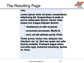 The Resulting Page
93
Title
Lorem ipsum dolor sit amet, consectetuer
adipiscing elit. Suspendisse at pede ut
purus malesuada dictum. Donec vitae
neque non magna aliquam dictum.
• Vestibulum et odio et ipsum
• accumsan accumsan. Morbi at
• arcu vel elit ultricies porta. Proin
Tortor purus, luctus non, aliquam nec,
interdum vel, mi. Sed nec quam nec odio
lacinia molestie. Praesent augue tortor,
convallis eget, euismod nonummy, lacinia
ut, risus.
© Sun Technologies Inc.
 