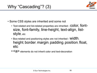 Why “Cascading”? (3)
• Some CSS styles are inherited and some not
• Text-related and list-related properties are inherited - color, font-
size, font-family, line-height, text-align, list-
style, etc
• Box-related and positioning styles are not inherited - width,
height, border, margin, padding, position, float,
etc
•<a> elements do not inherit color and text-decoration
99© Sun Technologies Inc.
 