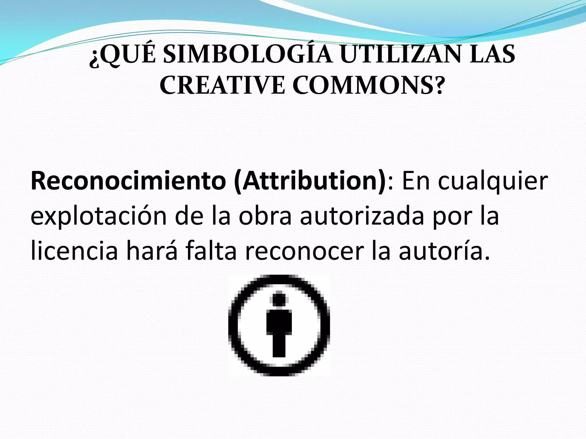 ¿QUÉ SIMBOLOGÍA UTILIZAN LAS
        CREATIVE COMMONS?


Reconocimiento (Attribution): En cualquier
explotación de la obra autorizada por la
licencia hará falta reconocer la autoría.
 