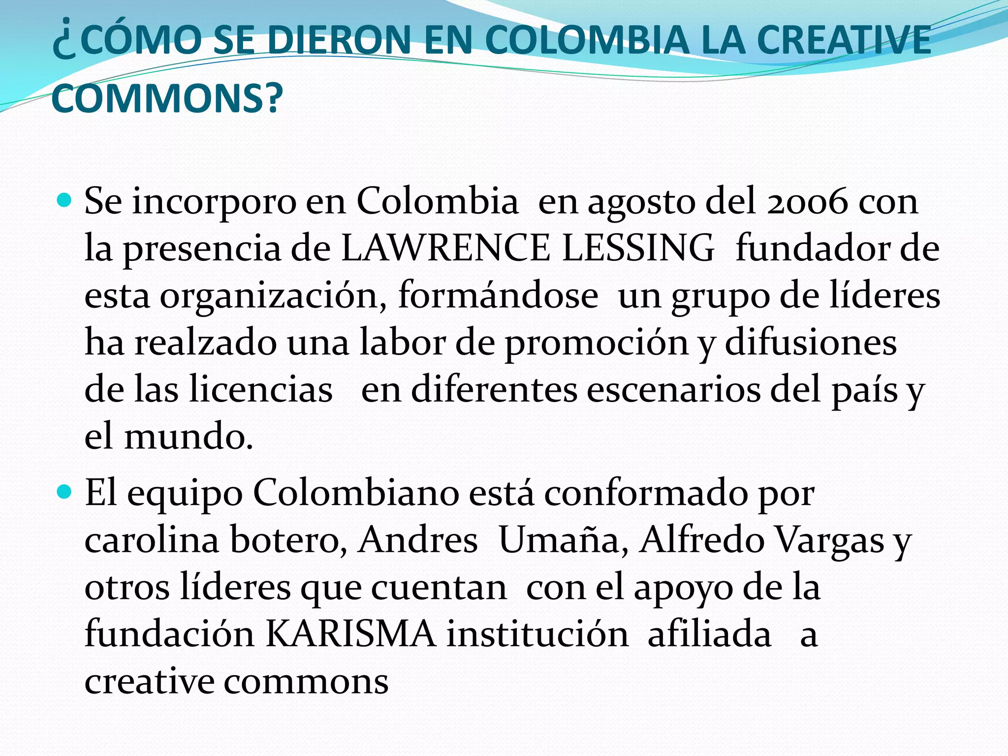 ¿CÓMO SE DIERON EN COLOMBIA LA CREATIVE
COMMONS?

 Se incorporo en Colombia en agosto del 2006 con
  la presencia de LAWRENCE LESSING fundador de
  esta organización, formándose un grupo de líderes
  ha realzado una labor de promoción y difusiones
  de las licencias en diferentes escenarios del país y
  el mundo.
 El equipo Colombiano está conformado por
  carolina botero, Andres Umaña, Alfredo Vargas y
  otros líderes que cuentan con el apoyo de la
  fundación KARISMA institución afiliada a
  creative commons
 