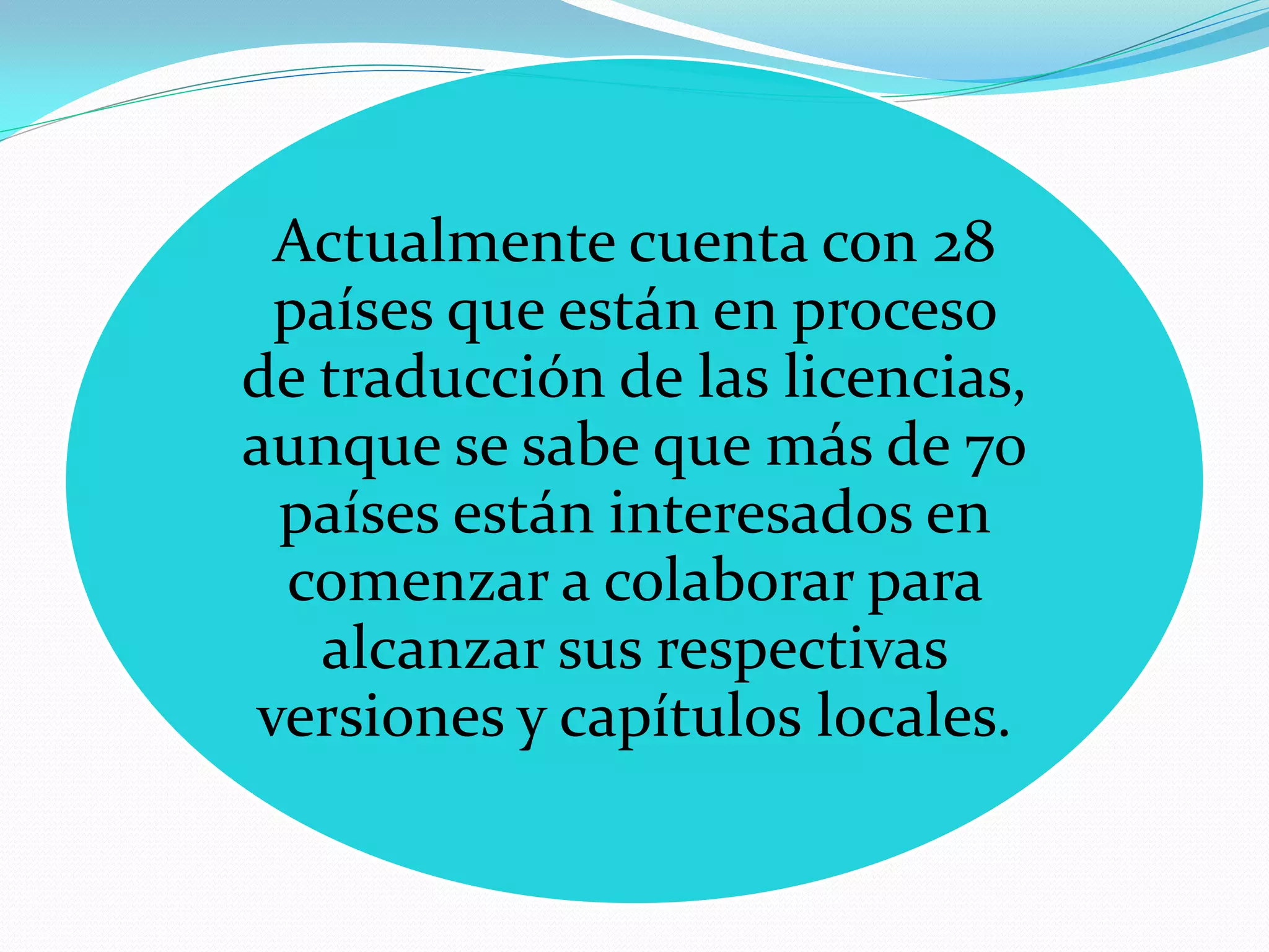 Actualmente cuenta con 28
 países que están en proceso
de traducción de las licencias,
aunque se sabe que más de 70
 países están interesados en
 comenzar a colaborar para
   alcanzar sus respectivas
versiones y capítulos locales.
 