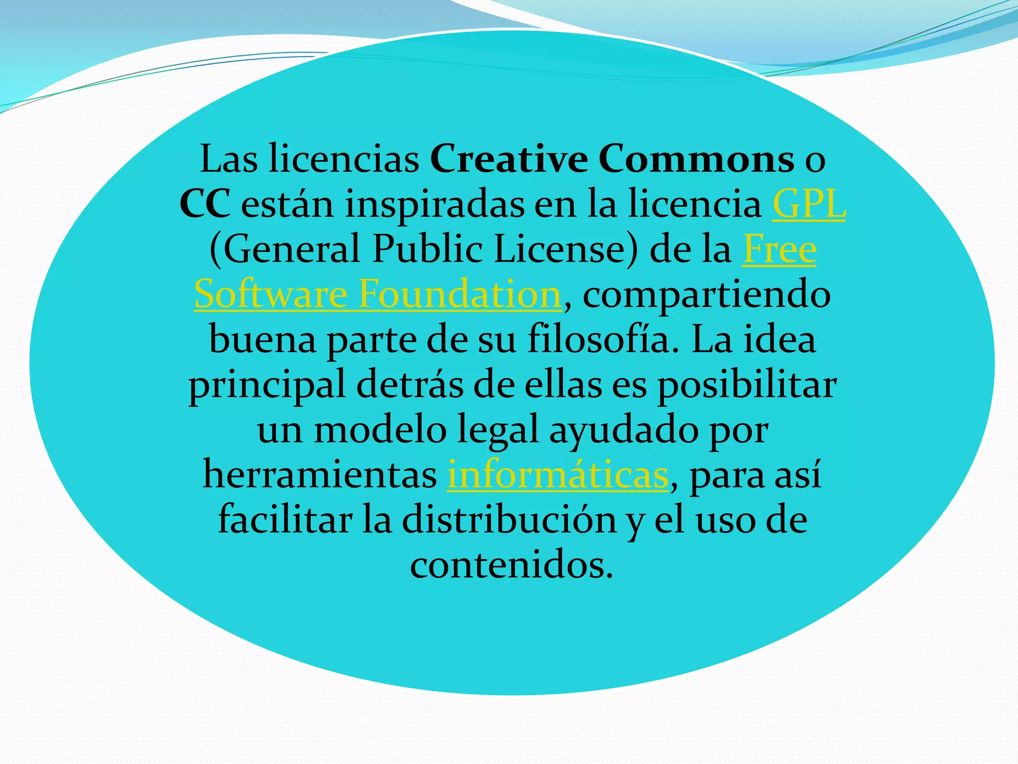 Las licencias Creative Commons o
CC están inspiradas en la licencia GPL
  (General Public License) de la Free
 Software Foundation, compartiendo
  buena parte de su filosofía. La idea
principal detrás de ellas es posibilitar
     un modelo legal ayudado por
 herramientas informáticas, para así
   facilitar la distribución y el uso de
                contenidos.
 