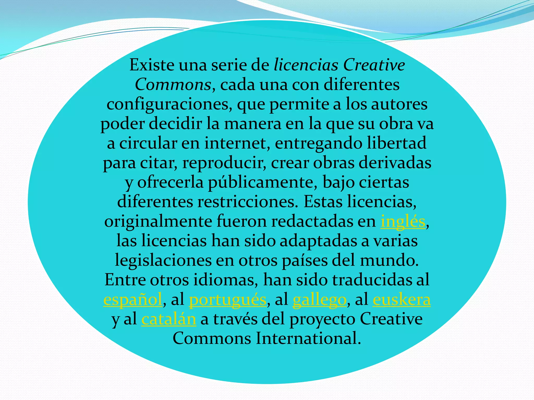Existe una serie de licencias Creative
      Commons, cada una con diferentes
 configuraciones, que permite a los autores
poder decidir la manera en la que su obra va
 a circular en internet, entregando libertad
para citar, reproducir, crear obras derivadas
    y ofrecerla públicamente, bajo ciertas
   diferentes restricciones. Estas licencias,
originalmente fueron redactadas en inglés,
   las licencias han sido adaptadas a varias
  legislaciones en otros países del mundo.
Entre otros idiomas, han sido traducidas al
español, al portugués, al gallego, al euskera
  y al catalán a través del proyecto Creative
           Commons International.
 