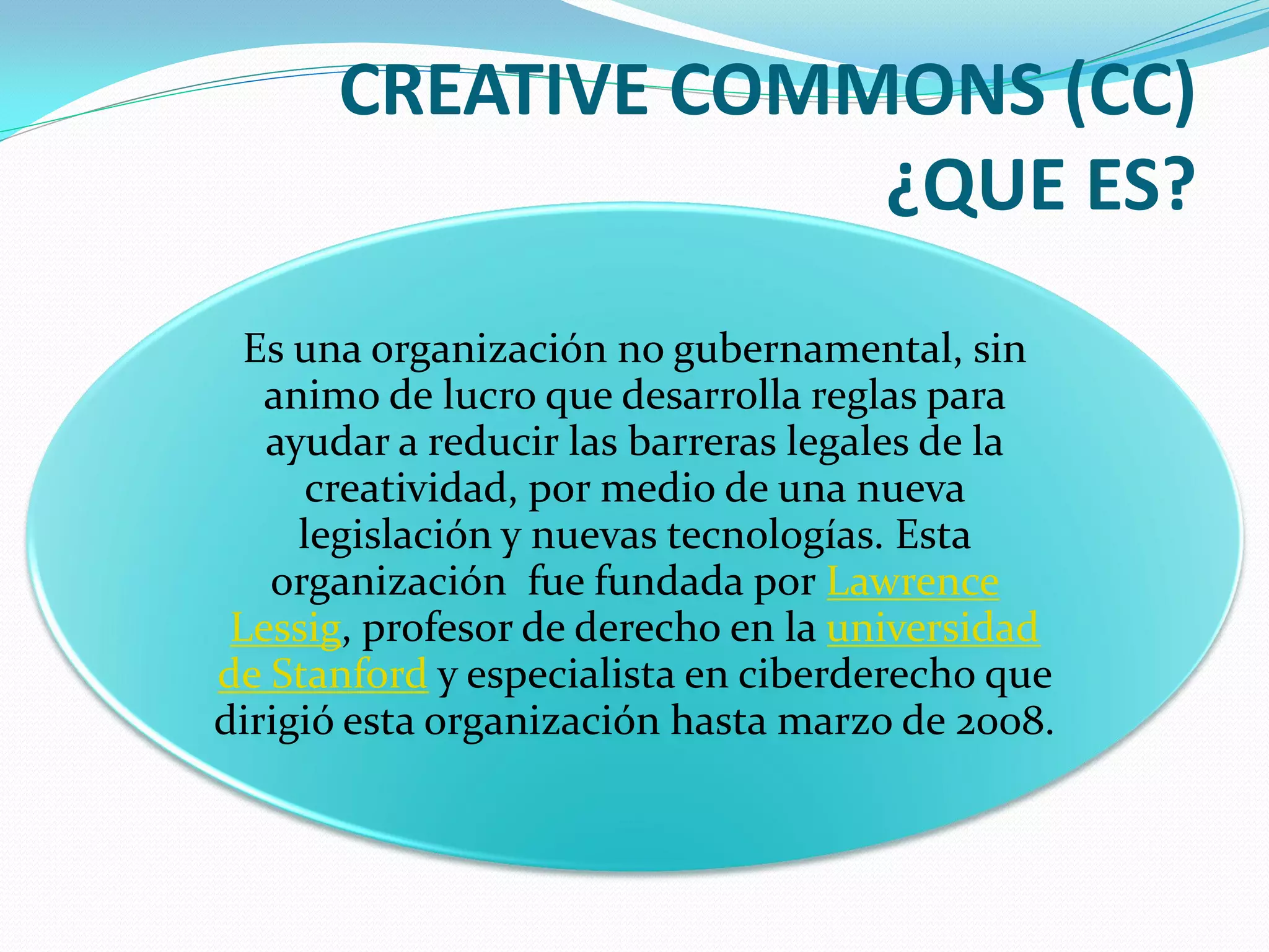 CREATIVE COMMONS (CC)
                   ¿QUE ES?
  Es una organización no gubernamental, sin
   animo de lucro que desarrolla reglas para
   ayudar a reducir las barreras legales de la
      creatividad, por medio de una nueva
     legislación y nuevas tecnologías. Esta
   organización fue fundada por Lawrence
 Lessig, profesor de derecho en la universidad
de Stanford y especialista en ciberderecho que
dirigió esta organización hasta marzo de 2008.
 