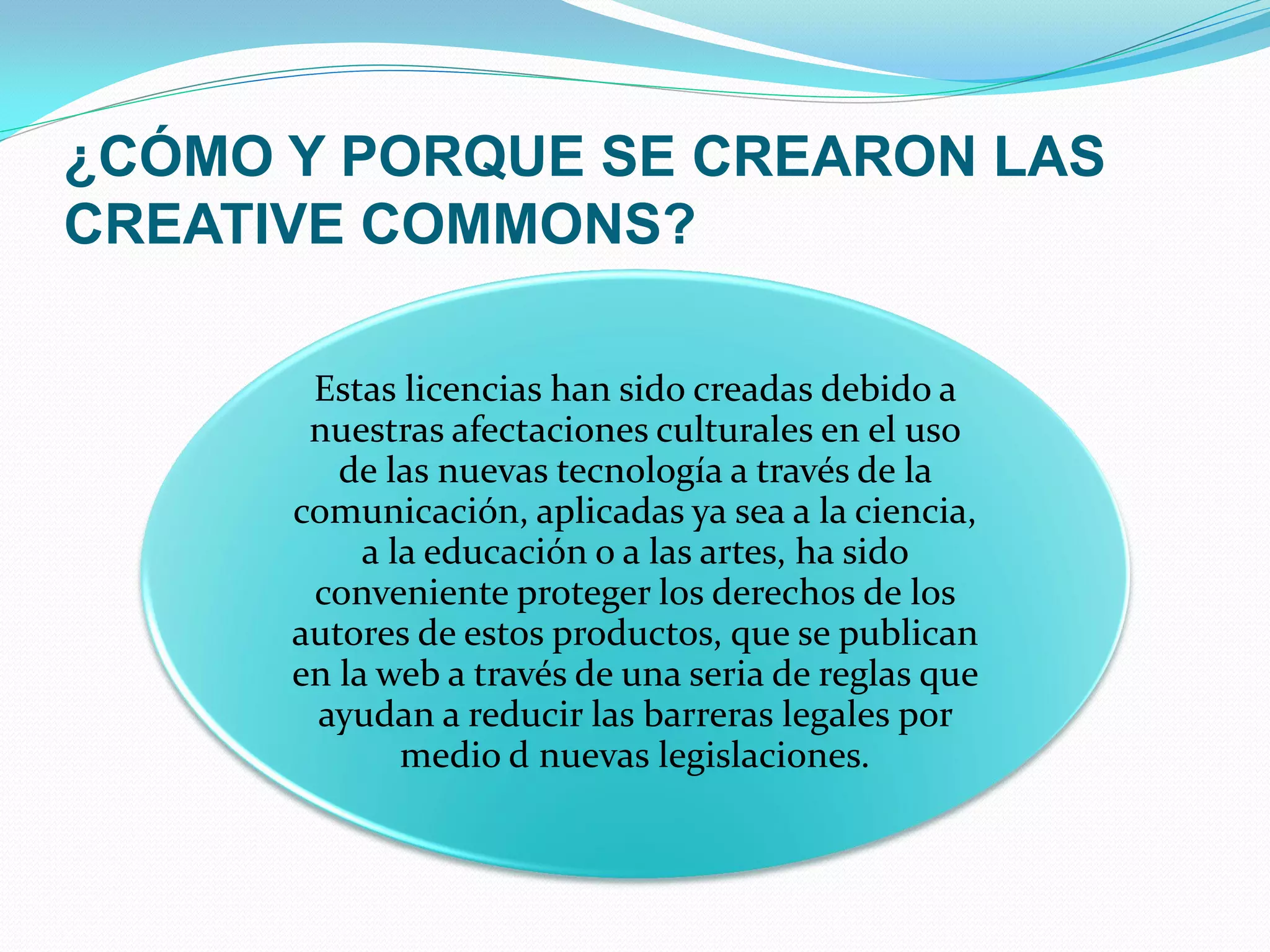 ¿CÓMO Y PORQUE SE CREARON LAS
CREATIVE COMMONS?

       Estas licencias han sido creadas debido a
       nuestras afectaciones culturales en el uso
         de las nuevas tecnología a través de la
      comunicación, aplicadas ya sea a la ciencia,
           a la educación o a las artes, ha sido
       conveniente proteger los derechos de los
      autores de estos productos, que se publican
      en la web a través de una seria de reglas que
       ayudan a reducir las barreras legales por
              medio d nuevas legislaciones.
 