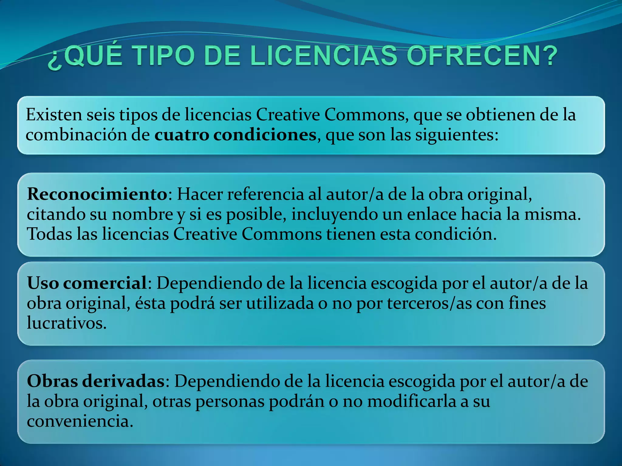 Existen seis tipos de licencias Creative Commons, que se obtienen de la
combinación de cuatro condiciones, que son las siguientes:


Reconocimiento: Hacer referencia al autor/a de la obra original,
citando su nombre y si es posible, incluyendo un enlace hacia la misma.
Todas las licencias Creative Commons tienen esta condición.

Uso comercial: Dependiendo de la licencia escogida por el autor/a de la
obra original, ésta podrá ser utilizada o no por terceros/as con fines
lucrativos.


Obras derivadas: Dependiendo de la licencia escogida por el autor/a de
la obra original, otras personas podrán o no modificarla a su
conveniencia.
 
