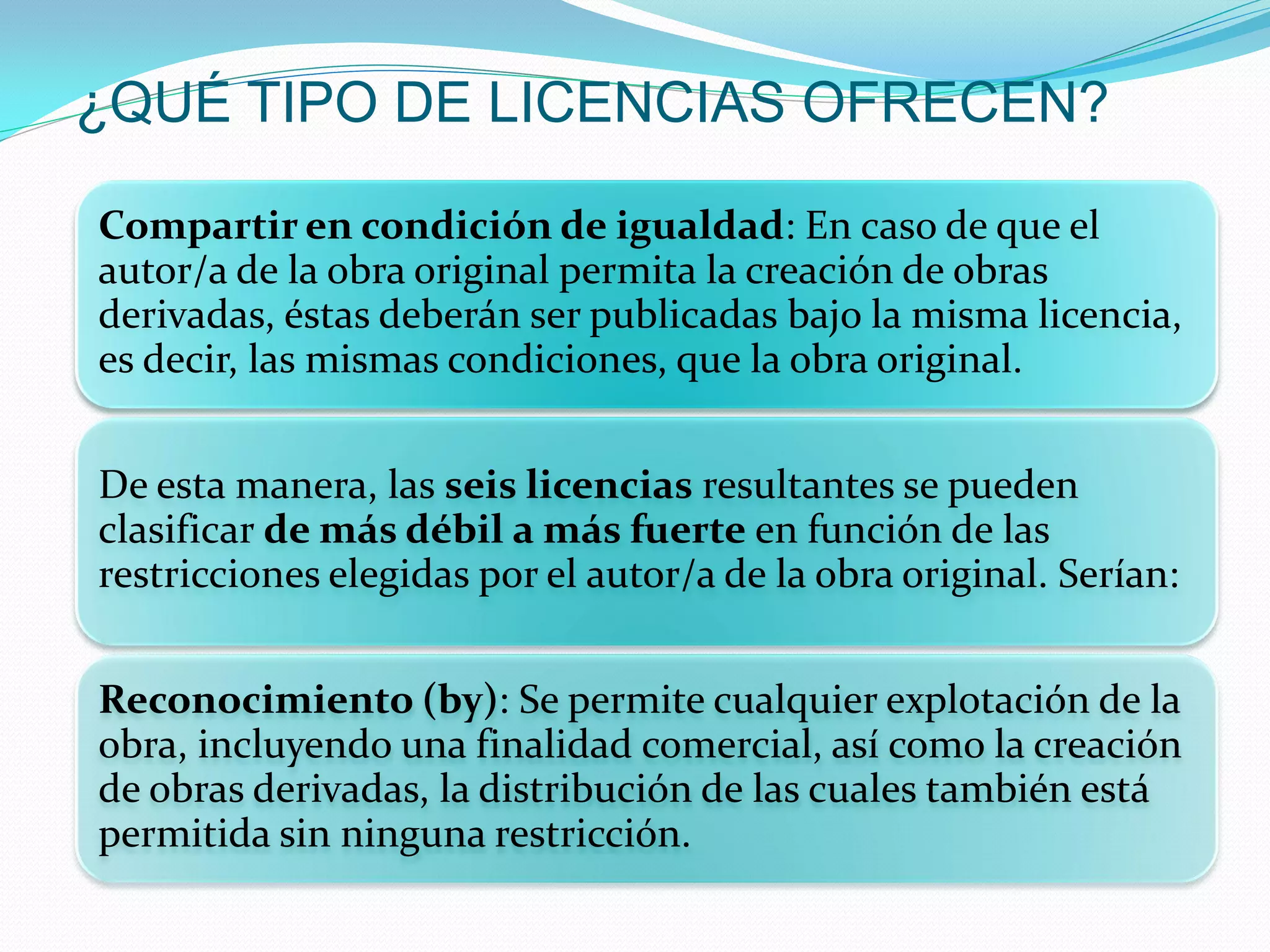 ¿QUÉ TIPO DE LICENCIAS OFRECEN?

Compartir en condición de igualdad: En caso de que el
autor/a de la obra original permita la creación de obras
derivadas, éstas deberán ser publicadas bajo la misma licencia,
es decir, las mismas condiciones, que la obra original.


De esta manera, las seis licencias resultantes se pueden
clasificar de más débil a más fuerte en función de las
restricciones elegidas por el autor/a de la obra original. Serían:


Reconocimiento (by): Se permite cualquier explotación de la
obra, incluyendo una finalidad comercial, así como la creación
de obras derivadas, la distribución de las cuales también está
permitida sin ninguna restricción.
 