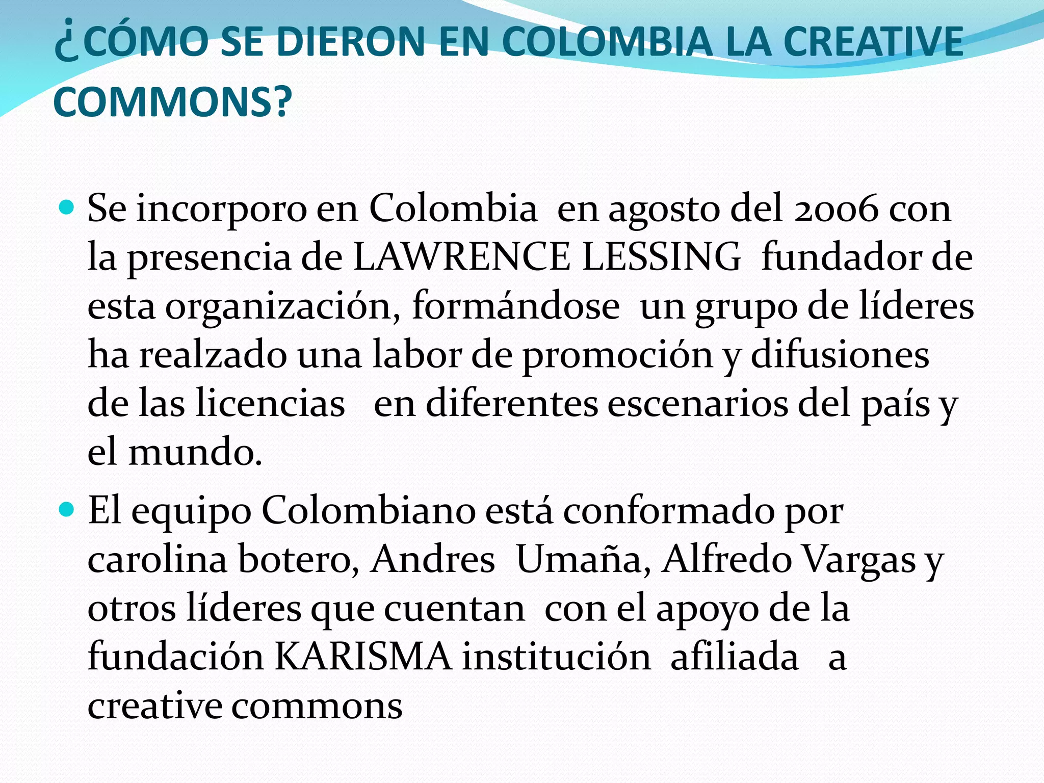 ¿CÓMO SE DIERON EN COLOMBIA LA CREATIVE
COMMONS?

 Se incorporo en Colombia en agosto del 2006 con
  la presencia de LAWRENCE LESSING fundador de
  esta organización, formándose un grupo de líderes
  ha realzado una labor de promoción y difusiones
  de las licencias en diferentes escenarios del país y
  el mundo.
 El equipo Colombiano está conformado por
  carolina botero, Andres Umaña, Alfredo Vargas y
  otros líderes que cuentan con el apoyo de la
  fundación KARISMA institución afiliada a
  creative commons
 
