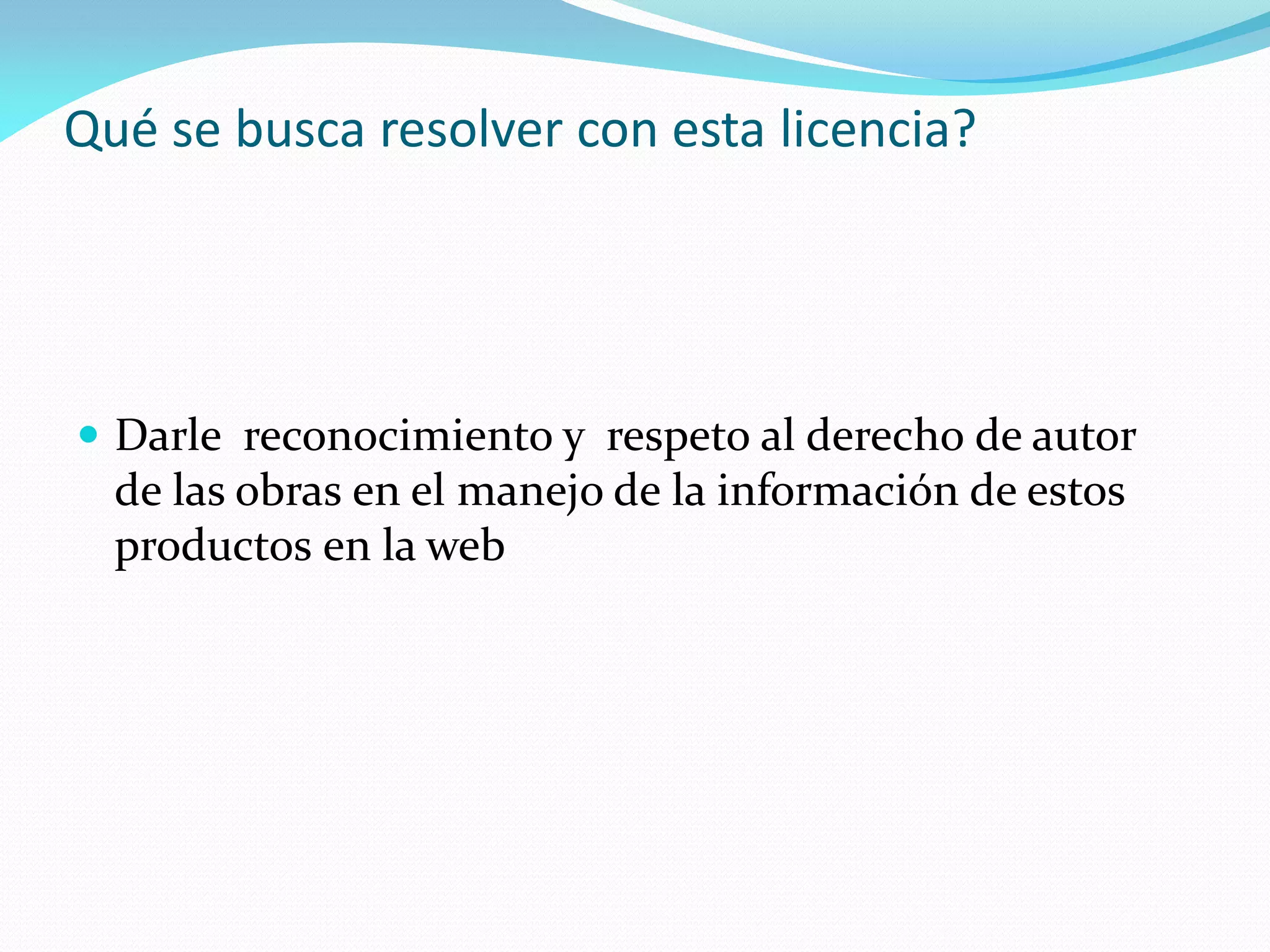 Qué se busca resolver con esta licencia?




 Darle reconocimiento y respeto al derecho de autor
  de las obras en el manejo de la información de estos
  productos en la web
 