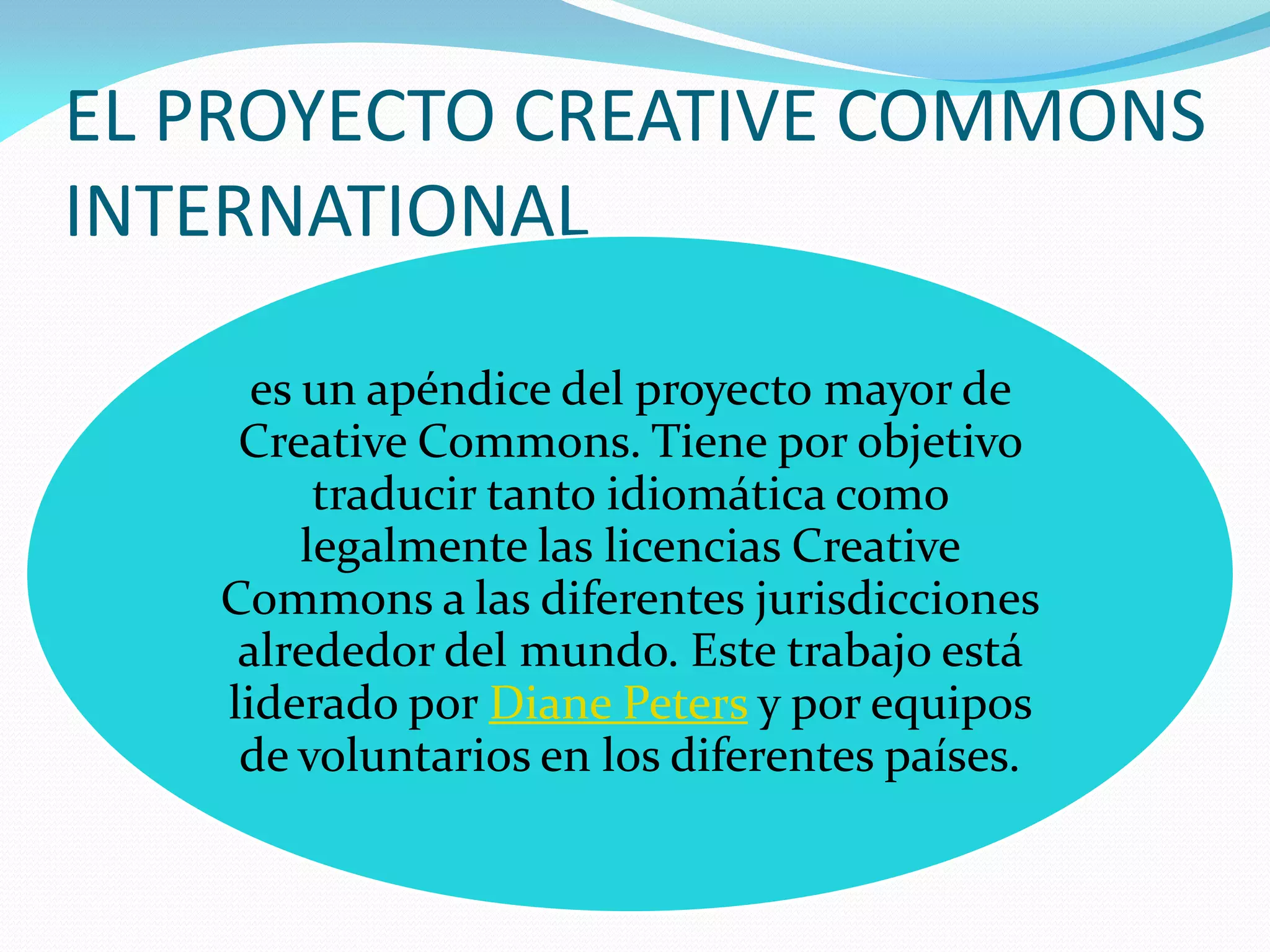 EL PROYECTO CREATIVE COMMONS
INTERNATIONAL

     es un apéndice del proyecto mayor de
    Creative Commons. Tiene por objetivo
         traducir tanto idiomática como
        legalmente las licencias Creative
   Commons a las diferentes jurisdicciones
    alrededor del mundo. Este trabajo está
   liderado por Diane Peters y por equipos
    de voluntarios en los diferentes países.
 