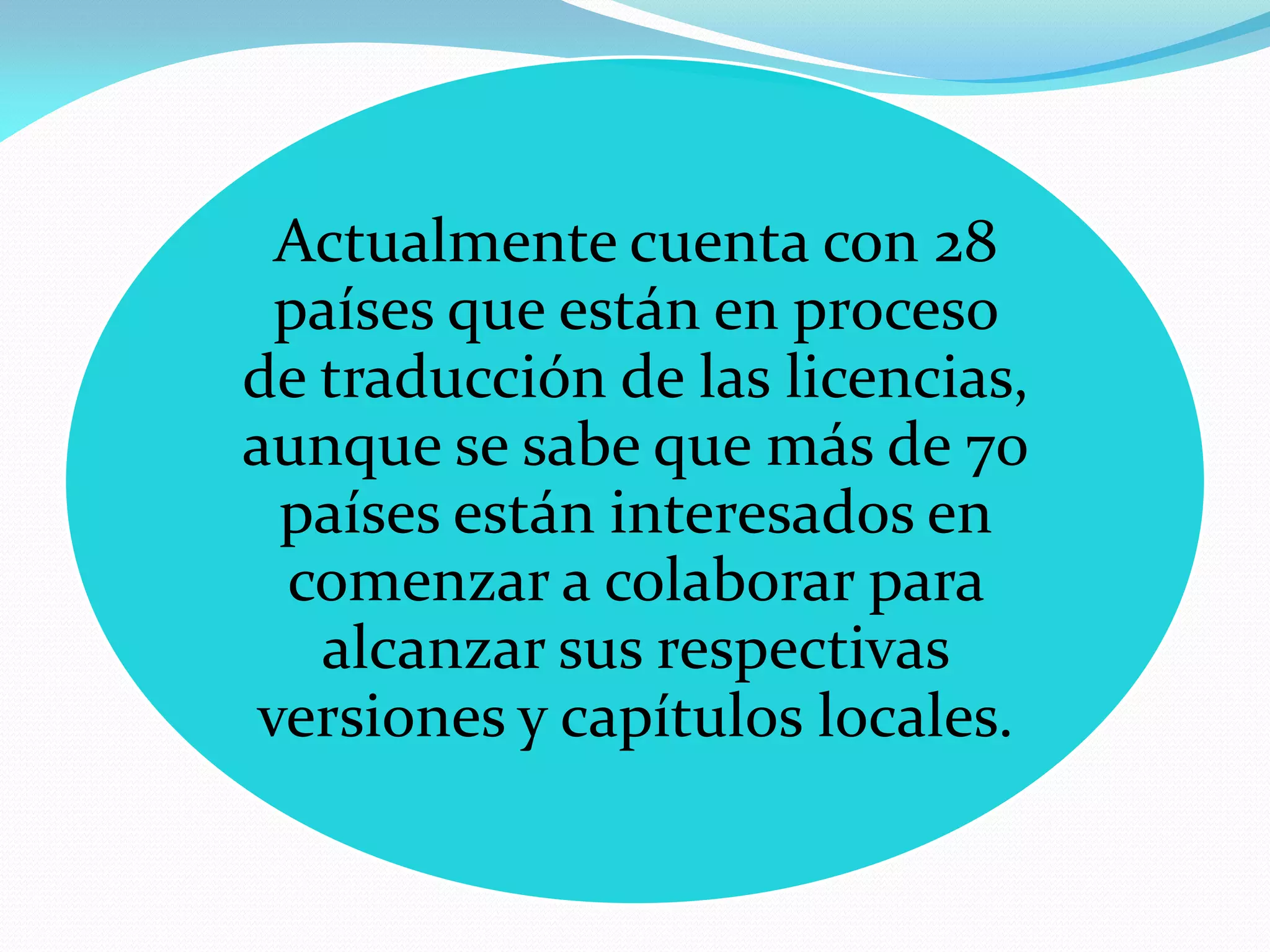 Actualmente cuenta con 28
  países que están en proceso
de traducción de las licencias,
aunque se sabe que más de 70
  países están interesados en
  comenzar a colaborar para
   alcanzar sus respectivas
 versiones y capítulos locales.
 