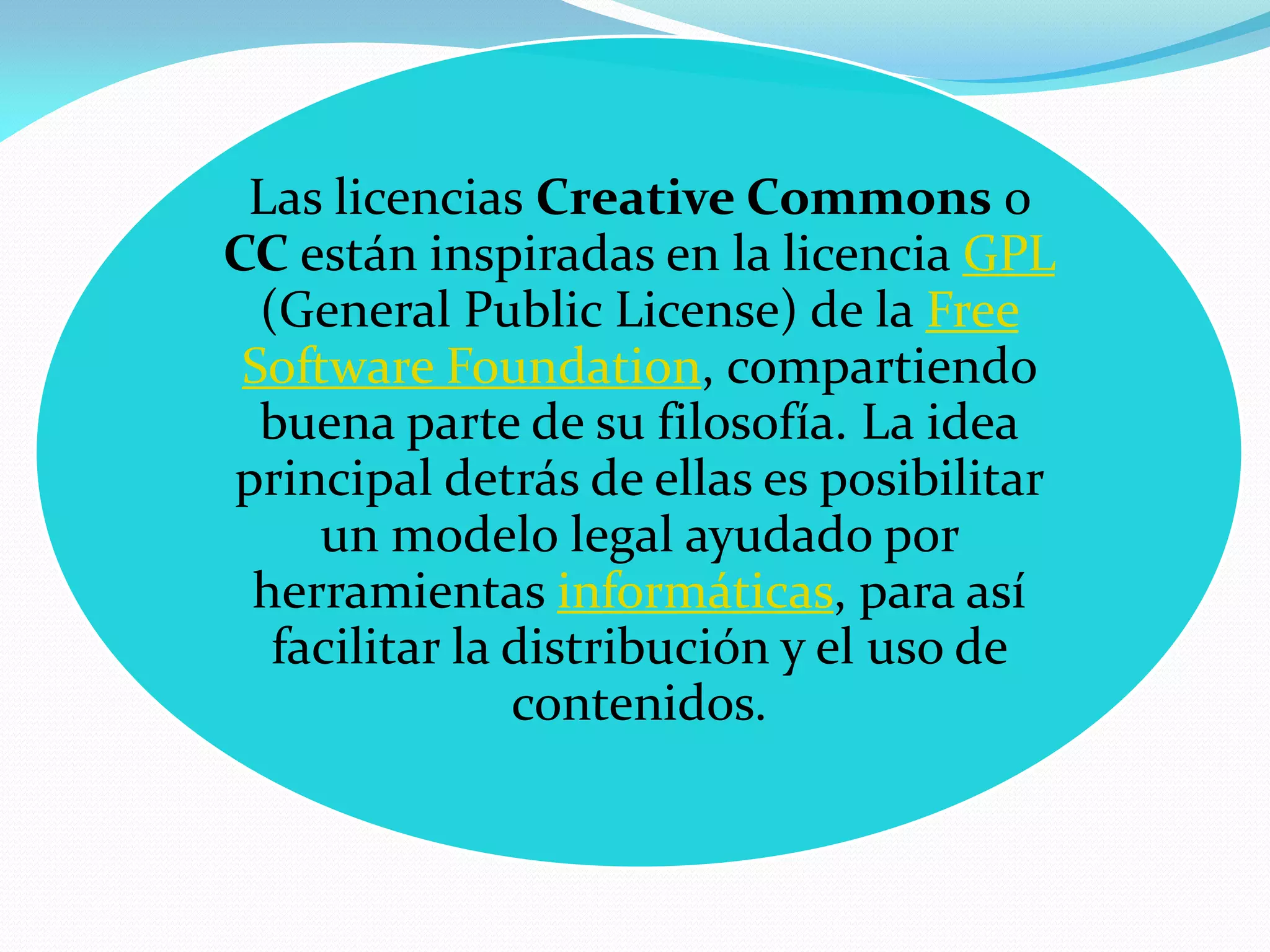 Las licencias Creative Commons o
CC están inspiradas en la licencia GPL
  (General Public License) de la Free
 Software Foundation, compartiendo
  buena parte de su filosofía. La idea
principal detrás de ellas es posibilitar
     un modelo legal ayudado por
 herramientas informáticas, para así
   facilitar la distribución y el uso de
                contenidos.
 