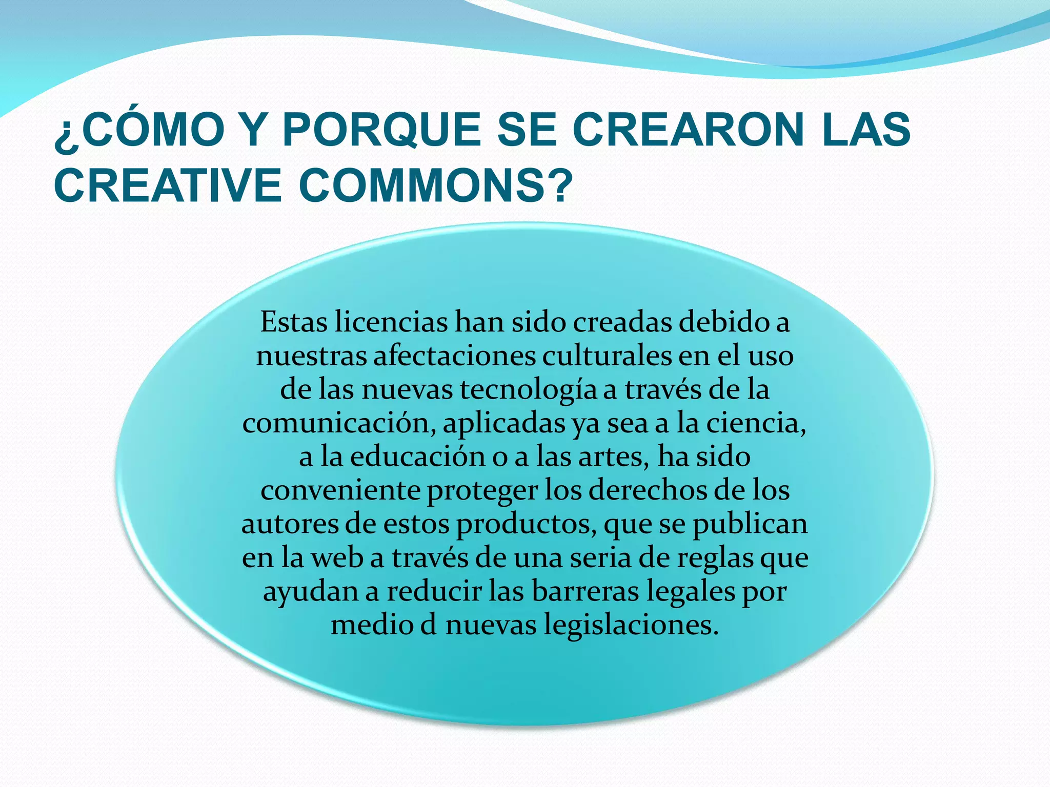 ¿CÓMO Y PORQUE SE CREARON LAS
CREATIVE COMMONS?

       Estas licencias han sido creadas debido a
       nuestras afectaciones culturales en el uso
         de las nuevas tecnología a través de la
      comunicación, aplicadas ya sea a la ciencia,
           a la educación o a las artes, ha sido
       conveniente proteger los derechos de los
      autores de estos productos, que se publican
      en la web a través de una seria de reglas que
       ayudan a reducir las barreras legales por
              medio d nuevas legislaciones.
 