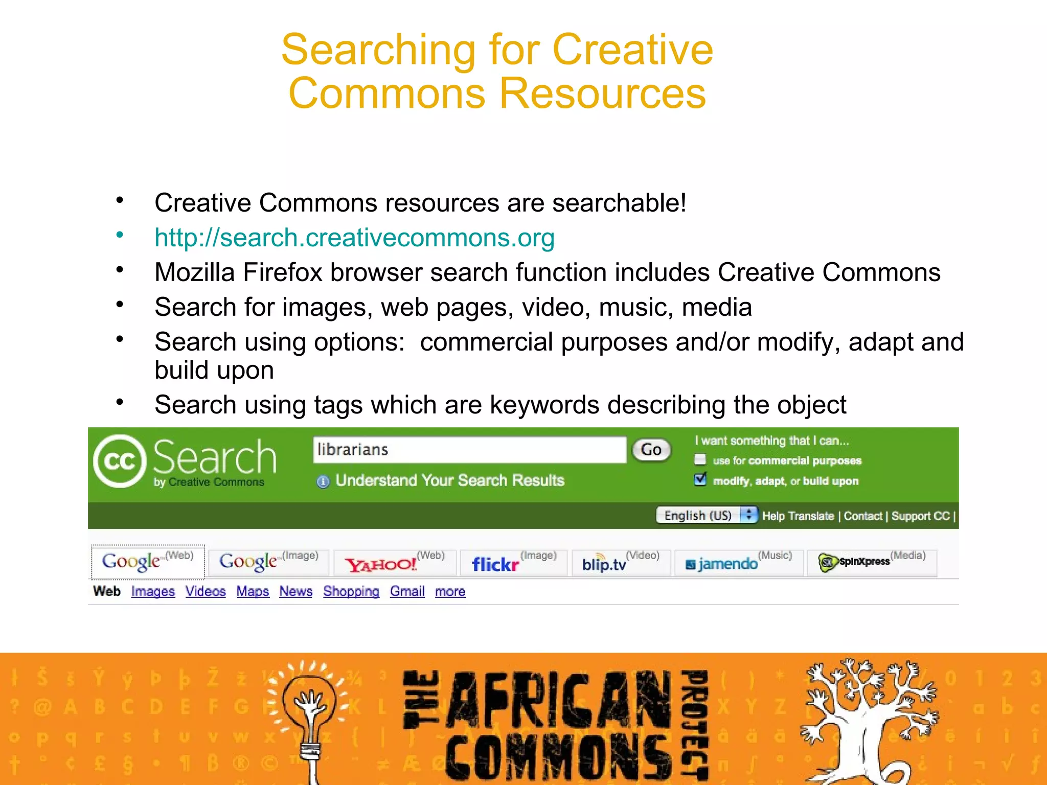 Searching for Creative Commons Resources Creative Commons resources are searchable! http://search.creativecommons.org Mozilla Firefox browser search function includes Creative Commons Search for images, web pages, video, music, media Search using options:  commercial purposes and/or modify, adapt and build upon Search using tags which are keywords describing the object 