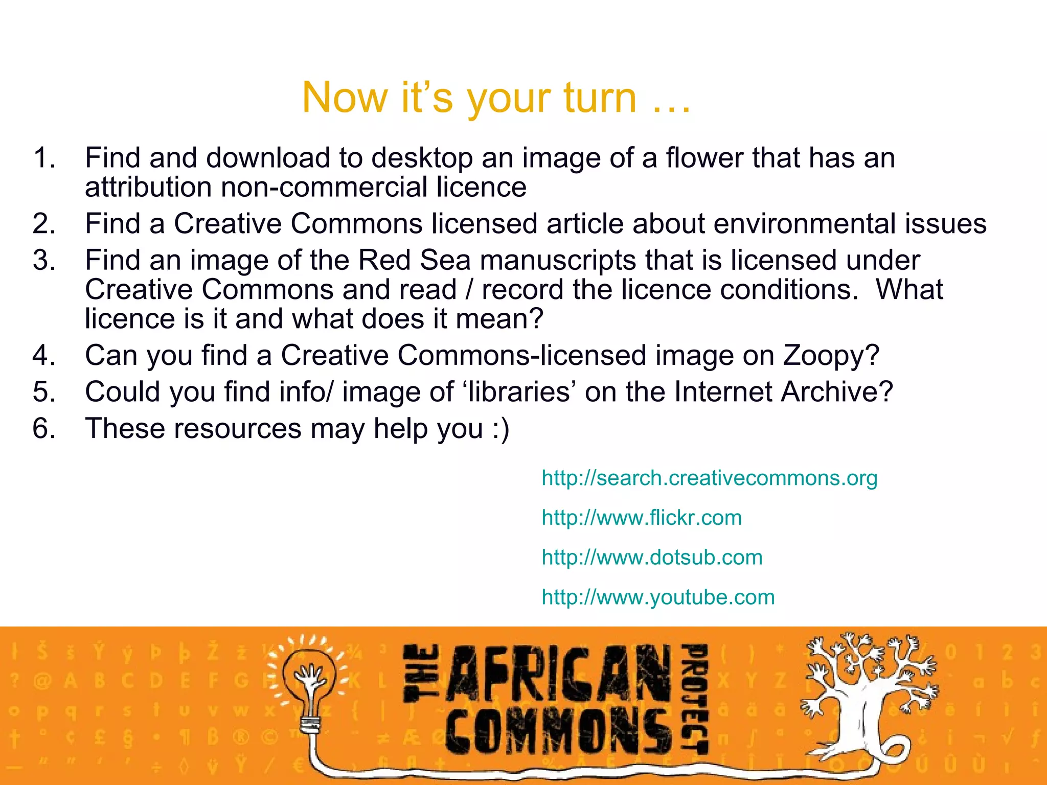 Now it’s your turn … Find and download to desktop an image of a flower that has an attribution non-commercial licence Find a Creative Commons licensed article about environmental issues Find an image of the Red Sea manuscripts that is licensed under Creative Commons and read / record the licence conditions.  What licence is it and what does it mean? Can you find a Creative Commons-licensed image on Zoopy? Could you find info/ image of ‘libraries’ on the Internet Archive? These resources may help you :) http://search. creativecommons .org http://www.flickr.com http://www. dotsub .com http://www. youtube .com 