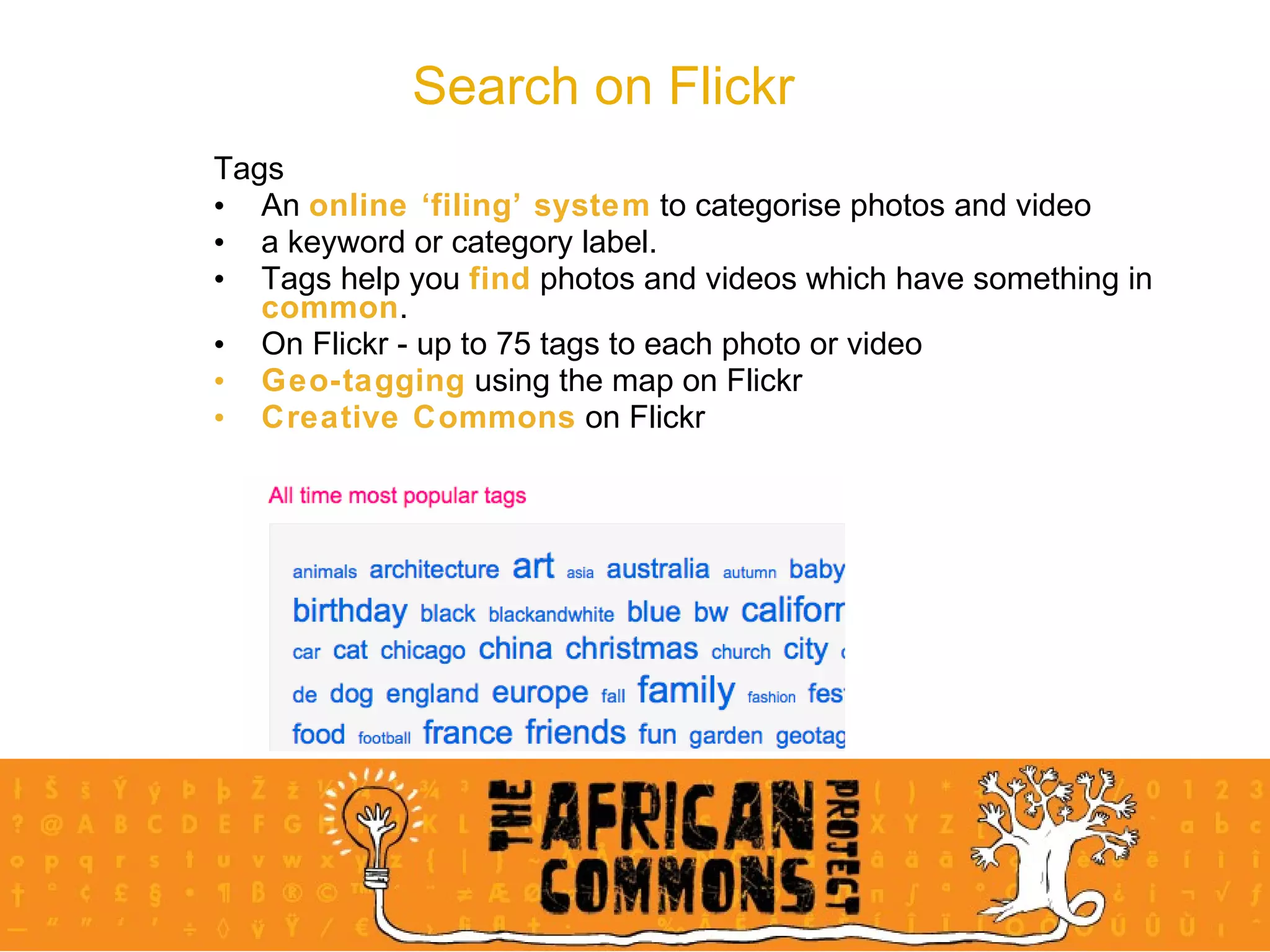 Search on Flickr Tags An  online ‘filing’ system  to categorise photos and video a keyword or category label.  Tags help you  find  photos and videos which have something in  common .  On Flickr - up to 75 tags to each photo or video Geo-tagging  using the map on Flickr Creative Commons  on Flickr 