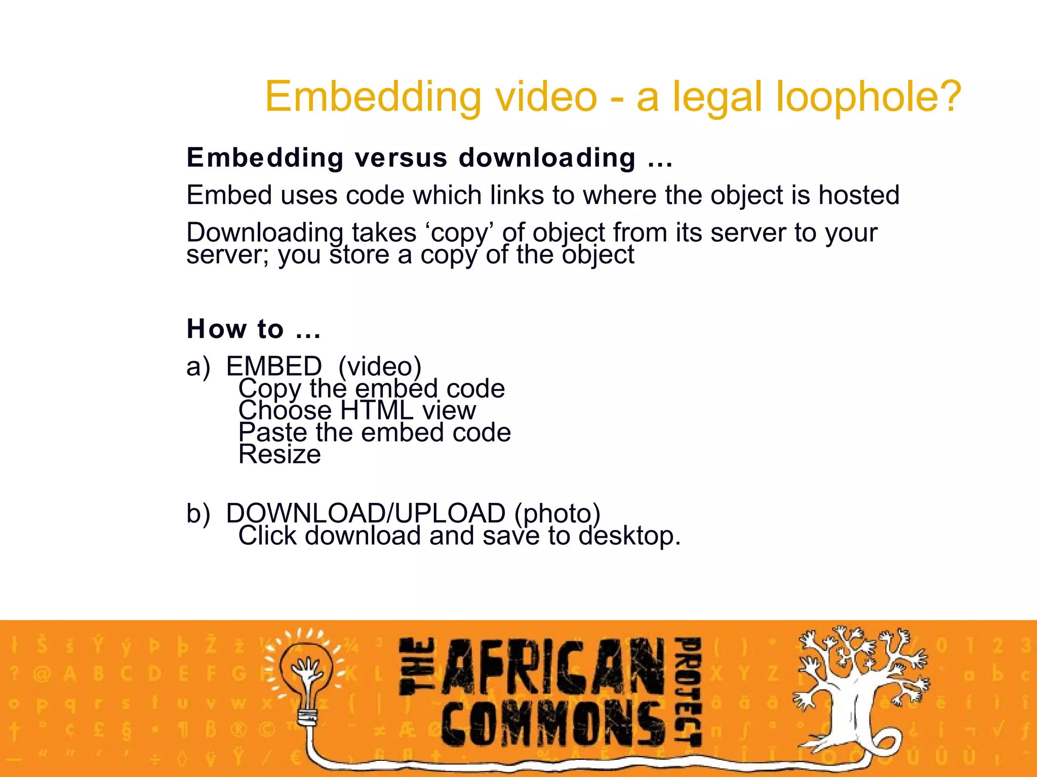 Embedding video - a legal loophole? Embedding versus downloading … Embed uses code which links to where the object is hosted Downloading takes ‘copy’ of object from its server to your server; you store a copy of the object How to … a)  EMBED  (video) Copy the embed code Choose HTML view Paste the embed code Resize b)  DOWNLOAD/UPLOAD (photo) Click download and save to desktop.  