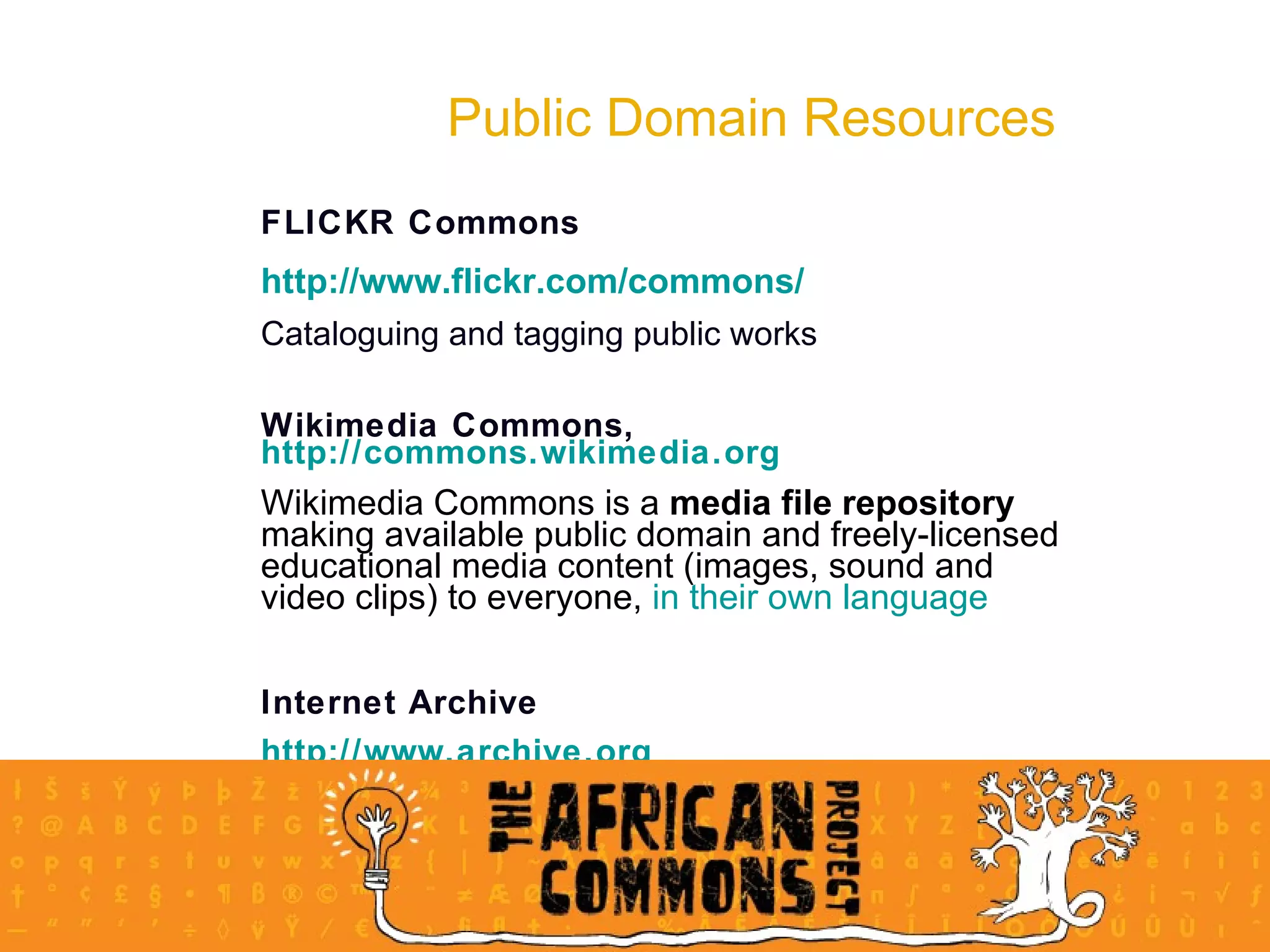 Public Domain Resources FLICKR Commons http://www.flickr.com/commons/ Cataloguing and tagging public works Wikimedia Commons,  http://commons.wikimedia.org Wikimedia Commons is a  media file repository  making available public domain and freely-licensed educational media content (images, sound and video clips) to everyone,  in their own language Internet Archive  http://www.archive.org 