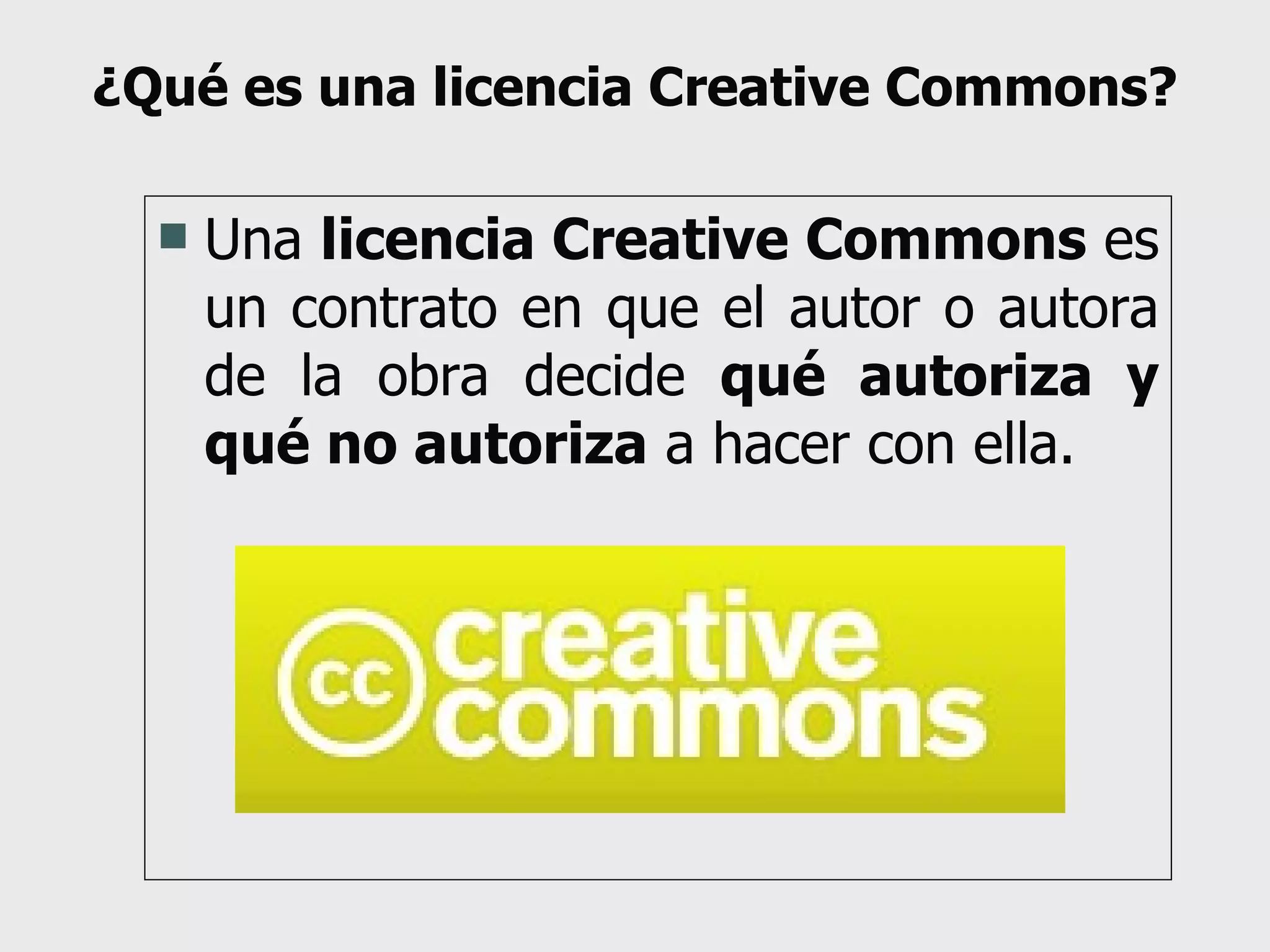 ¿Qué es una licencia Creative Commons? Una  licencia Creative Commons  es un contrato en que el autor o autora de la obra decide  qué autoriza y qué no autoriza  a hacer con ella. 