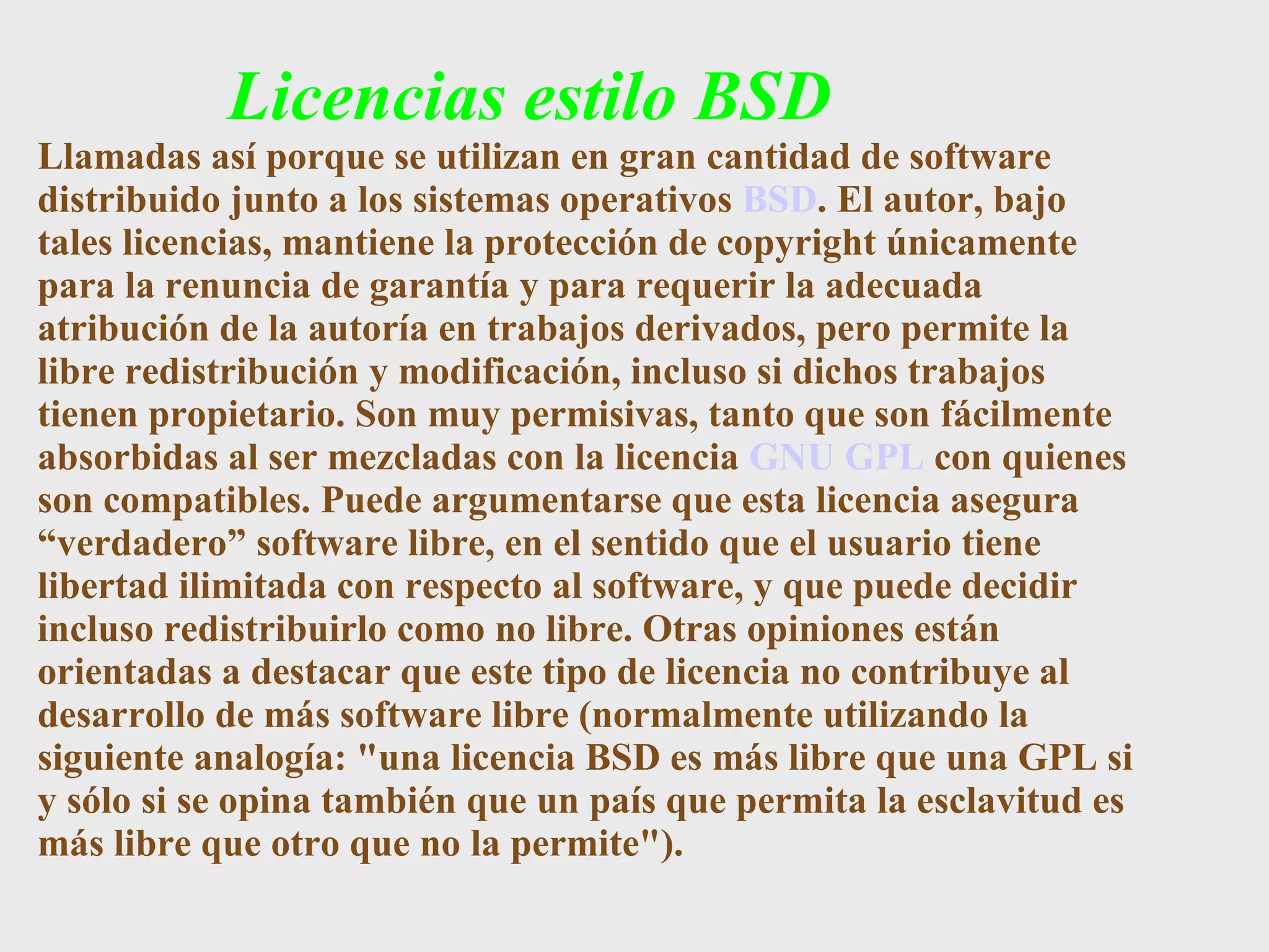 Licencias estilo BSD Llamadas así porque se utilizan en gran cantidad de software distribuido junto a los sistemas operativos  BSD . El autor, bajo tales licencias, mantiene la protección de copyright únicamente para la renuncia de garantía y para requerir la adecuada atribución de la autoría en trabajos derivados, pero permite la libre redistribución y modificación, incluso si dichos trabajos tienen propietario. Son muy permisivas, tanto que son fácilmente absorbidas al ser mezcladas con la licencia  GNU GPL  con quienes son compatibles. Puede argumentarse que esta licencia asegura “verdadero” software libre, en el sentido que el usuario tiene libertad ilimitada con respecto al software, y que puede decidir incluso redistribuirlo como no libre. Otras opiniones están orientadas a destacar que este tipo de licencia no contribuye al desarrollo de más software libre (normalmente utilizando la siguiente analogía: &quot;una licencia BSD es más libre que una GPL si y sólo si se opina también que un país que permita la esclavitud es más libre que otro que no la permite&quot;). 