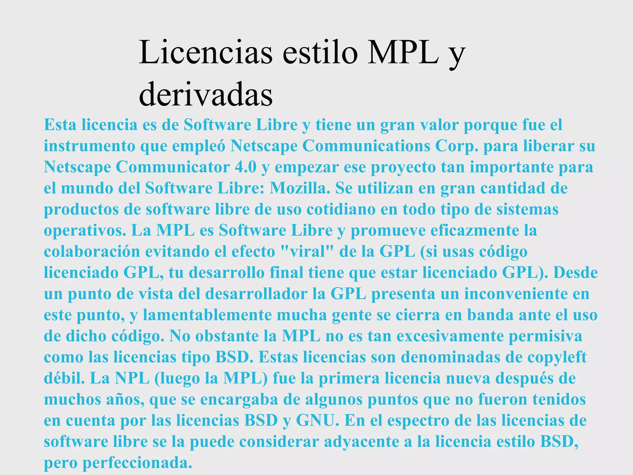 Licencias estilo MPL y derivadas Esta licencia es de Software Libre y tiene un gran valor porque fue el instrumento que empleó Netscape Communications Corp. para liberar su Netscape Communicator 4.0 y empezar ese proyecto tan importante para el mundo del Software Libre: Mozilla. Se utilizan en gran cantidad de productos de software libre de uso cotidiano en todo tipo de sistemas operativos. La MPL es Software Libre y promueve eficazmente la colaboración evitando el efecto &quot;viral&quot; de la GPL (si usas código licenciado GPL, tu desarrollo final tiene que estar licenciado GPL). Desde un punto de vista del desarrollador la GPL presenta un inconveniente en este punto, y lamentablemente mucha gente se cierra en banda ante el uso de dicho código. No obstante la MPL no es tan excesivamente permisiva como las licencias tipo BSD. Estas licencias son denominadas de copyleft débil. La NPL (luego la MPL) fue la primera licencia nueva después de muchos años, que se encargaba de algunos puntos que no fueron tenidos en cuenta por las licencias BSD y GNU. En el espectro de las licencias de software libre se la puede considerar adyacente a la licencia estilo BSD, pero perfeccionada. 