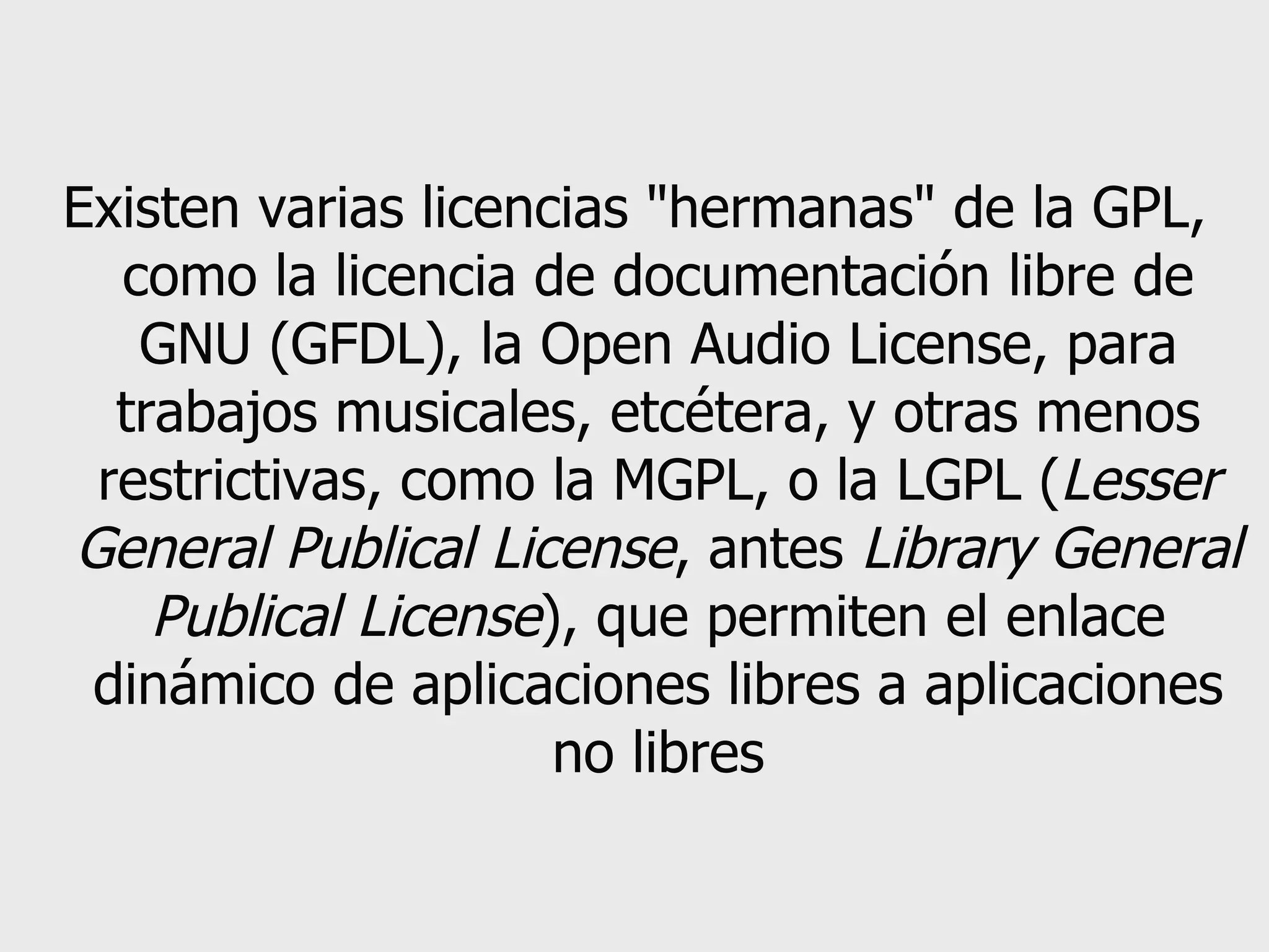 Existen varias licencias &quot;hermanas&quot; de la GPL, como la licencia de documentación libre de GNU (GFDL), la Open Audio License, para trabajos musicales, etcétera, y otras menos restrictivas, como la MGPL, o la LGPL ( Lesser General Publical License , antes  Library General Publical License ), que permiten el enlace dinámico de aplicaciones libres a aplicaciones no libres 