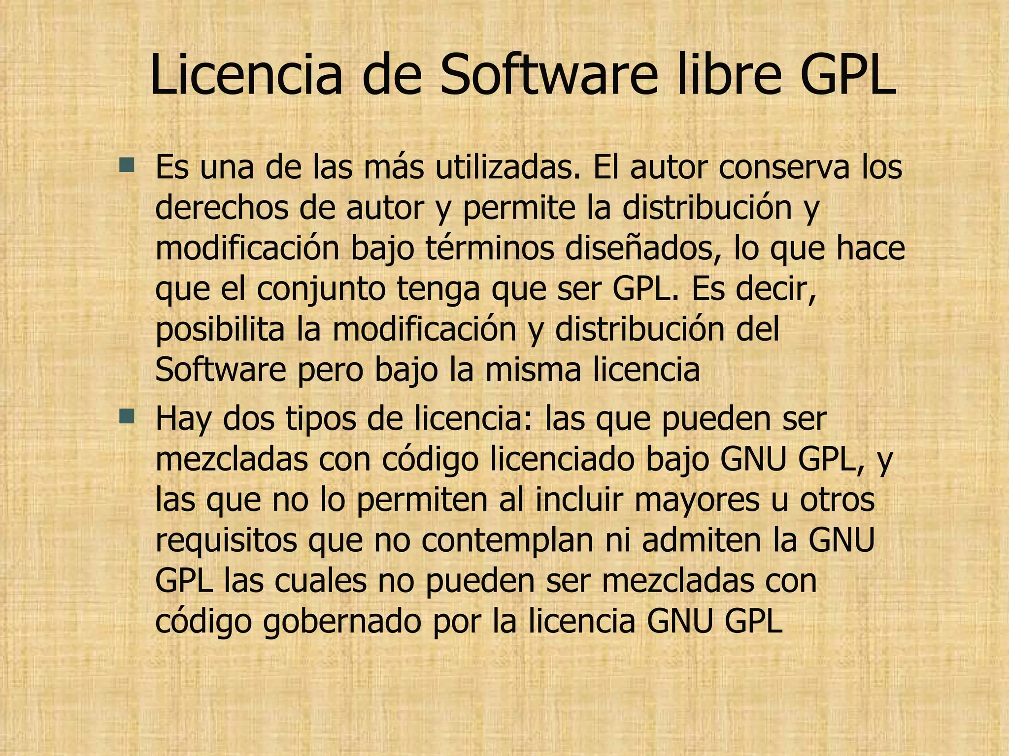 Licencia de Software libre GPL Es una de las más utilizadas. El autor conserva los derechos de autor y permite la distribución y modificación bajo términos diseñados, lo que hace que el conjunto tenga que ser GPL. Es decir, posibilita la modificación y distribución del Software pero bajo la misma licencia Hay dos tipos de licencia: las que pueden ser mezcladas con código licenciado bajo GNU GPL, y las que no lo permiten al incluir mayores u otros requisitos que no contemplan ni admiten la GNU GPL las cuales no pueden ser mezcladas con código gobernado por la licencia GNU GPL 
