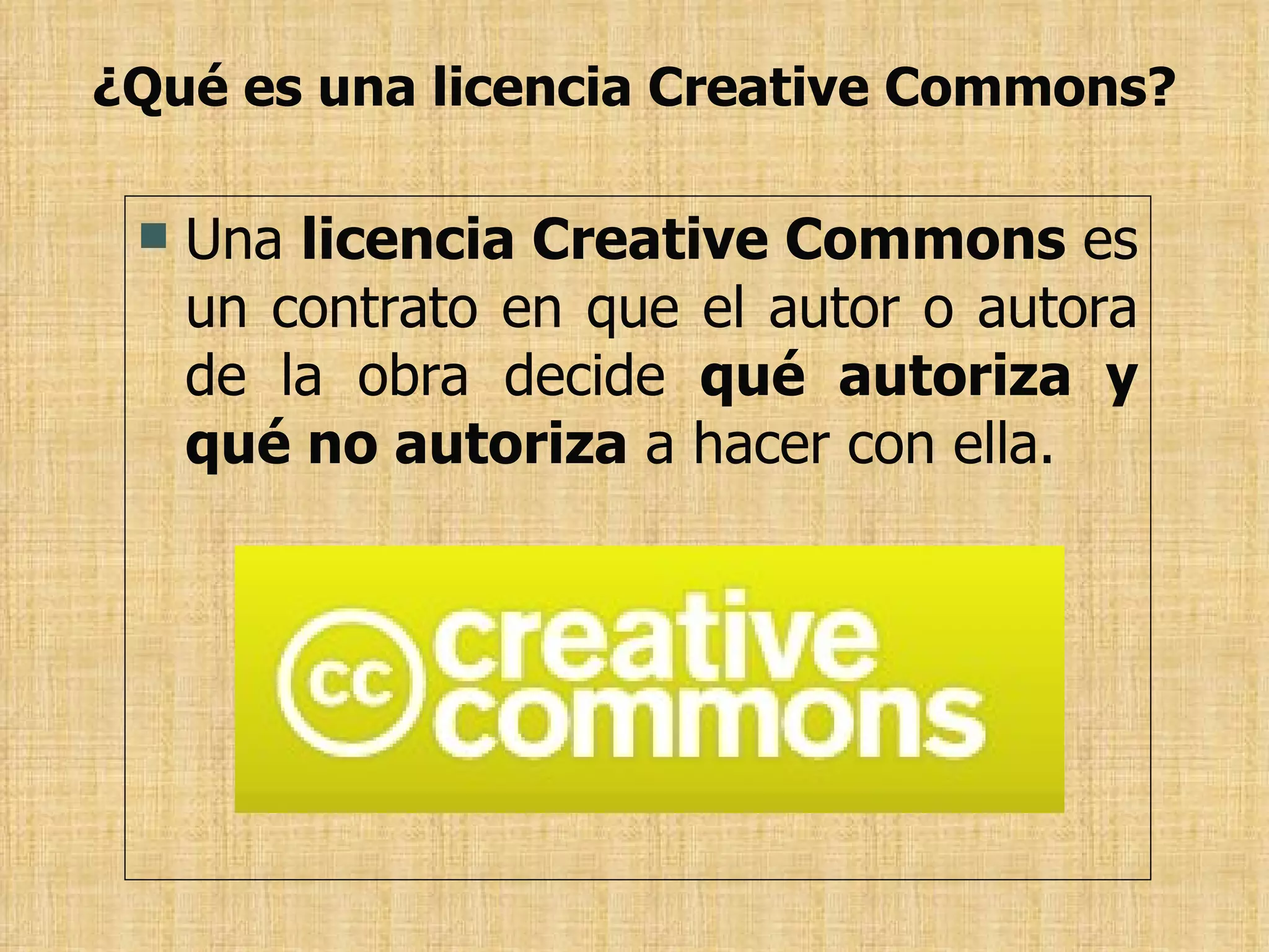 ¿Qué es una licencia Creative Commons? Una  licencia Creative Commons  es un contrato en que el autor o autora de la obra decide  qué autoriza y qué no autoriza  a hacer con ella. 
