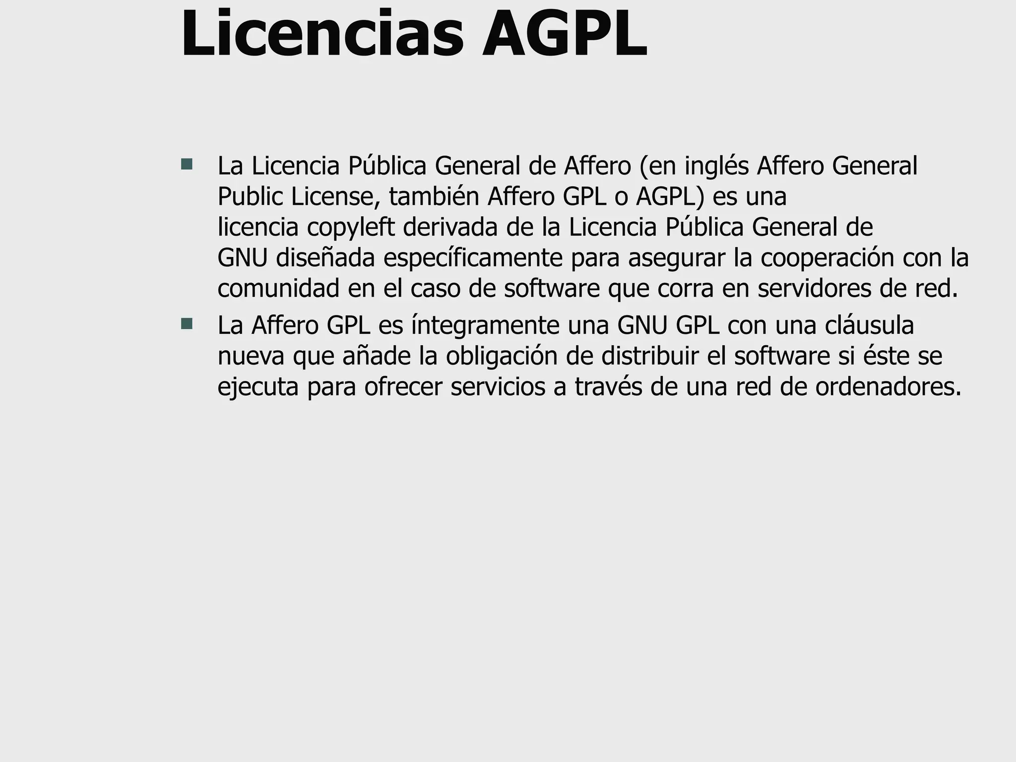 Licencias AGPL La Licencia Pública General de Affero (en inglés Affero General Public License, también Affero GPL o AGPL) es una licencia copyleft derivada de la Licencia Pública General de GNU diseñada específicamente para asegurar la cooperación con la comunidad en el caso de software que corra en servidores de red. La Affero GPL es íntegramente una GNU GPL con una cláusula nueva que añade la obligación de distribuir el software si éste se ejecuta para ofrecer servicios a través de una red de ordenadores. 