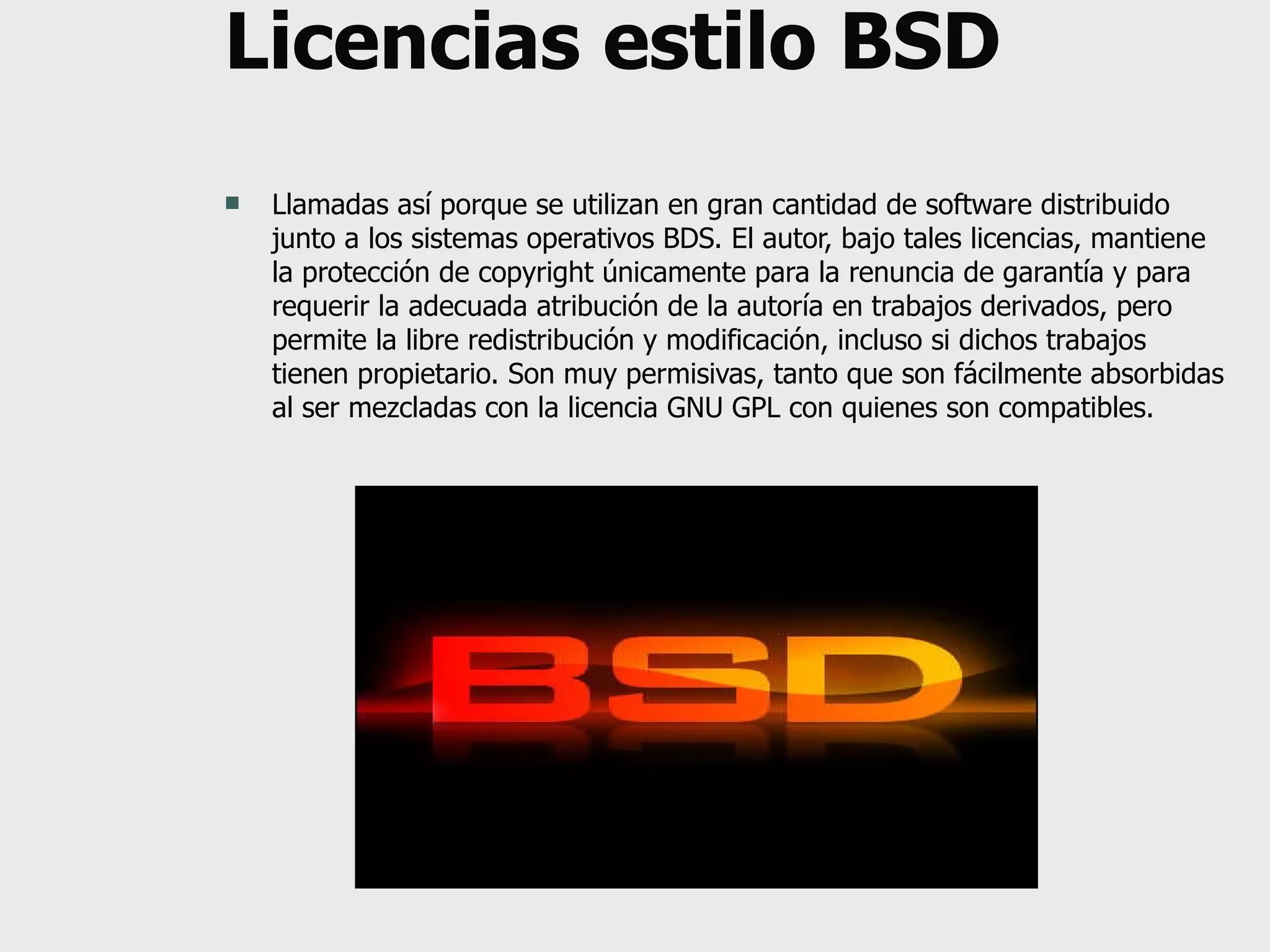 Licencias estilo BSD Llamadas así porque se utilizan en gran cantidad de software distribuido junto a los sistemas operativos BDS. El autor, bajo tales licencias, mantiene la protección de copyright únicamente para la renuncia de garantía y para requerir la adecuada atribución de la autoría en trabajos derivados, pero permite la libre redistribución y modificación, incluso si dichos trabajos tienen propietario. Son muy permisivas, tanto que son fácilmente absorbidas al ser mezcladas con la licencia GNU GPL con quienes son compatibles. 