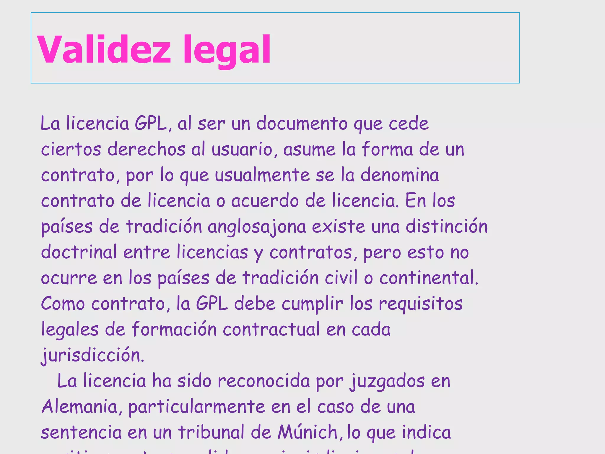 Validez legal La licencia GPL, al ser un documento que cede ciertos derechos al usuario, asume la forma de un contrato, por lo que usualmente se la denomina contrato de licencia o acuerdo de licencia. En los países de tradición anglosajona existe una distinción doctrinal entre licencias y contratos, pero esto no ocurre en los países de tradición civil o continental. Como contrato, la GPL debe cumplir los requisitos legales de formación contractual en cada jurisdicción.  La licencia ha sido reconocida por juzgados en Alemania, particularmente en el caso de una sentencia en un tribunal de Múnich,   lo que indica positivamente su validez en jurisdicciones de derecho civil. 
