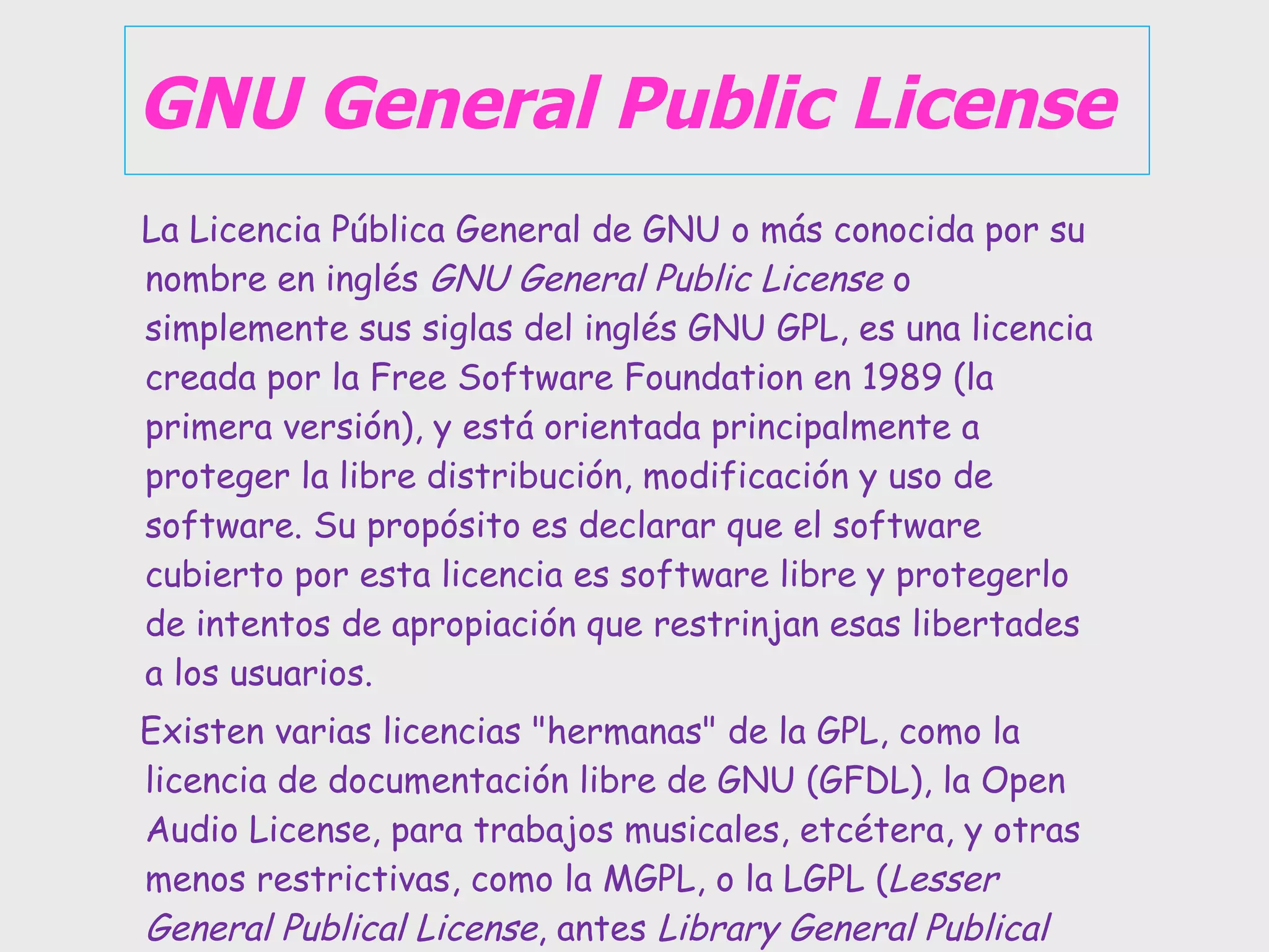 GNU General Public License La Licencia Pública General de GNU o más conocida por su nombre en inglés  GNU General Public License  o simplemente sus siglas del inglés GNU GPL, es una licencia creada por la Free Software Foundation en 1989 (la primera versión), y está orientada principalmente a proteger la libre distribución, modificación y uso de software. Su propósito es declarar que el software cubierto por esta licencia es software libre y protegerlo de intentos de apropiación que restrinjan esas libertades a los usuarios. Existen varias licencias &quot;hermanas&quot; de la GPL, como la licencia de documentación libre de GNU (GFDL), la Open Audio License, para trabajos musicales, etcétera, y otras menos restrictivas, como la MGPL, o la LGPL ( Lesser General Publical License , antes  Library General Publical License ), que permiten el enlace dinámico de aplicaciones libres a aplicaciones no libres. 