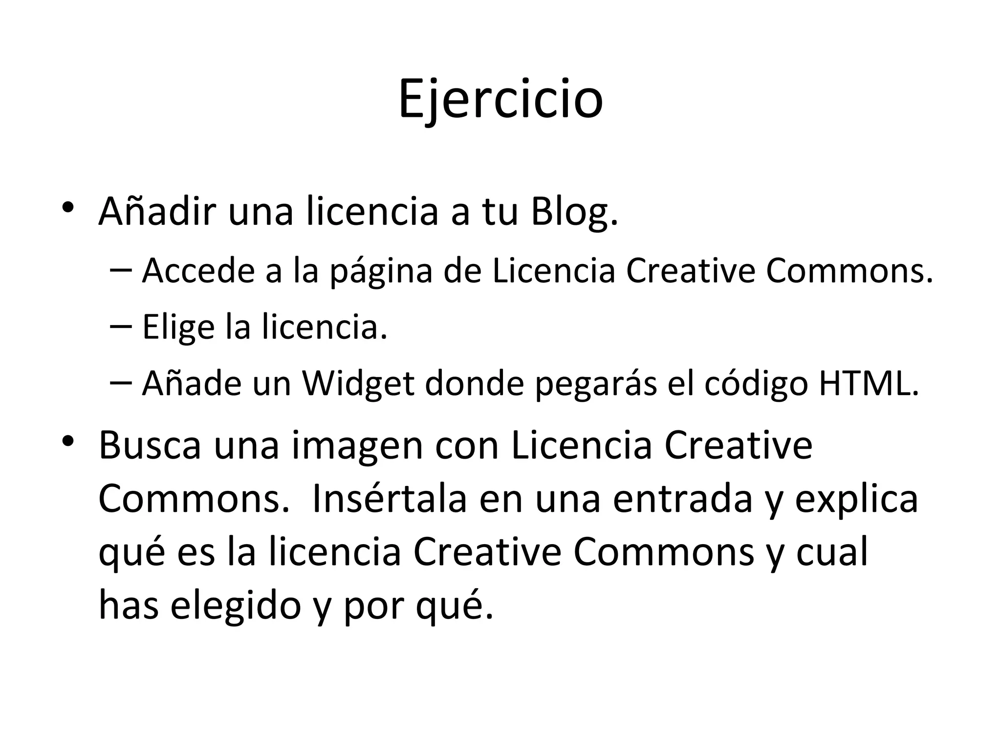 Ejercicio Añadir una licencia a tu Blog. Accede a la página de Licencia Creative Commons. Elige la licencia. Añade un Widget donde pegarás el código HTML. Busca una imagen con Licencia Creative Commons.  Insértala en una entrada y explica qué es la licencia Creative Commons y cual has elegido y por qué. 