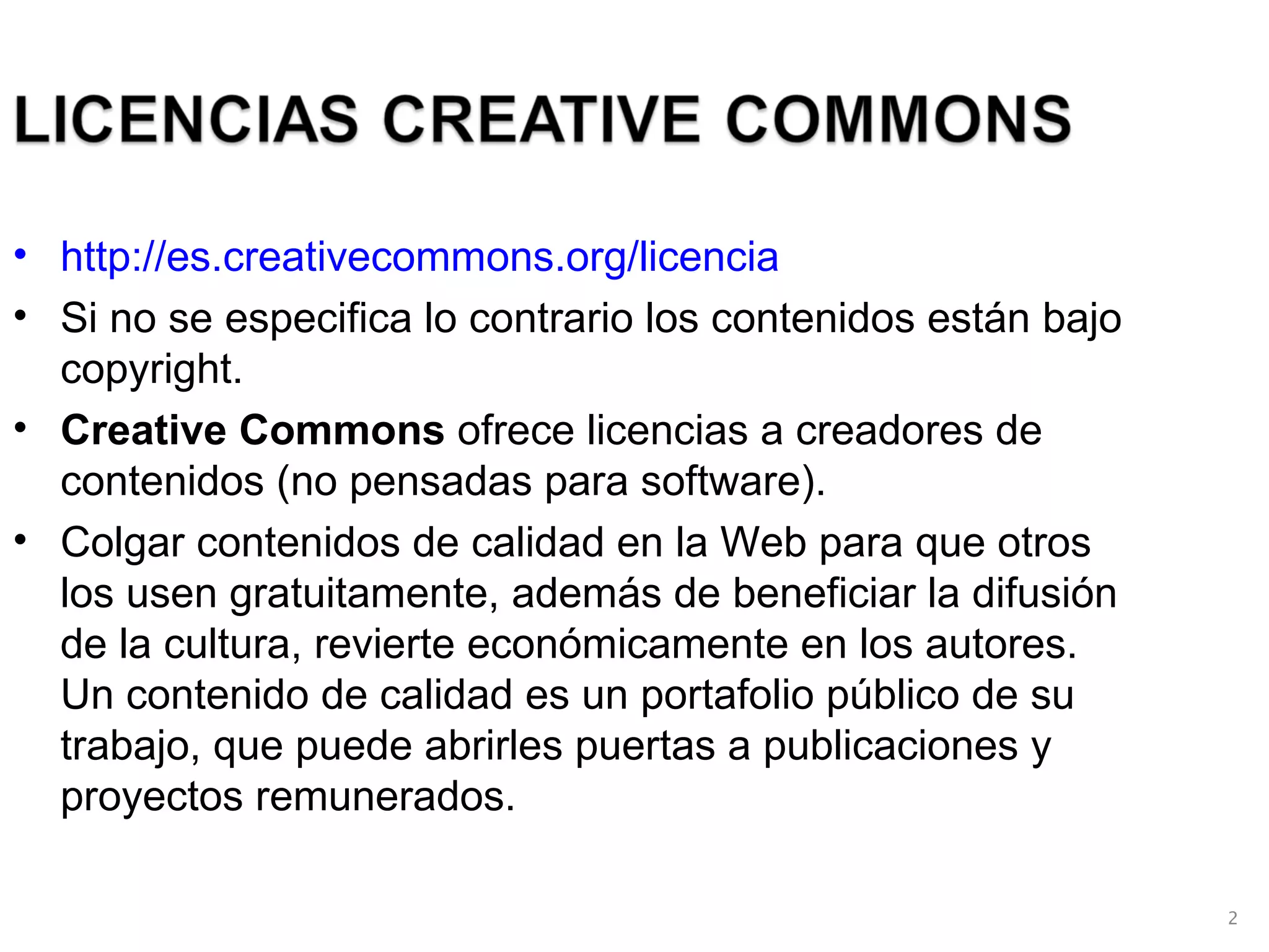 http://es.creativecommons.org/licencia Si no se especifica lo contrario los contenidos están bajo copyright. Creative Commons  ofrece licencias a creadores de contenidos (no pensadas para software). Colgar contenidos de calidad en la Web para que otros los usen gratuitamente, además de beneficiar la difusión de la cultura, revierte económicamente en los autores. Un contenido de calidad es un portafolio público de su trabajo, que puede abrirles puertas a publicaciones y proyectos remunerados.  